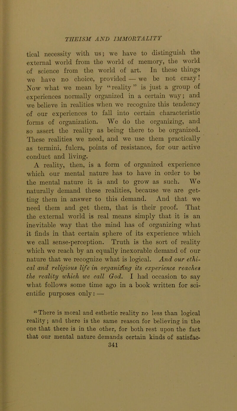 tical necessity with us; we have to distinguish the external world from the world of memory, the world of science from the world of art. In these things we have no choice, provided — we be not crazy! Now what we mean by “reality” is just a group of experiences normally organized in a certain way; and we believe in realities when we recognize this tendency of our experiences to fall into certain characteristic forms of organization. We do the organizing, and so assert the reality as being there to be organized. These realities we need, and we use them practically as termini, fulcra, points of resistance, for our active conduct and living. A reality, then, is a form of organized experience which our mental nature has to have in order to be the mental nature it is and to grow as such. We naturally demand these realities, because we are get- ting them in answer to this demand. And that we need them and get them, that is their proof. That the external world is real means simply that it is an inevitable way that the mind has of organizing what it finds in that certain sphere of its experience which we call sense-perception. Truth is the sort of reality which we reach by an equally inexorable demand of our nature that we recognize what is logical. And our ethi- cal and religious life in organising its experience reaches the reality which we call God. I had occasion to say what follows some time ago in a book written for sci- entific purposes only: —• “ There is moral and esthetic reality no less than logical reality; and there is the same reason for believing in the one that there is in the other, for both rest upon the fact that our mental nature demands certain kinds of satisfac-