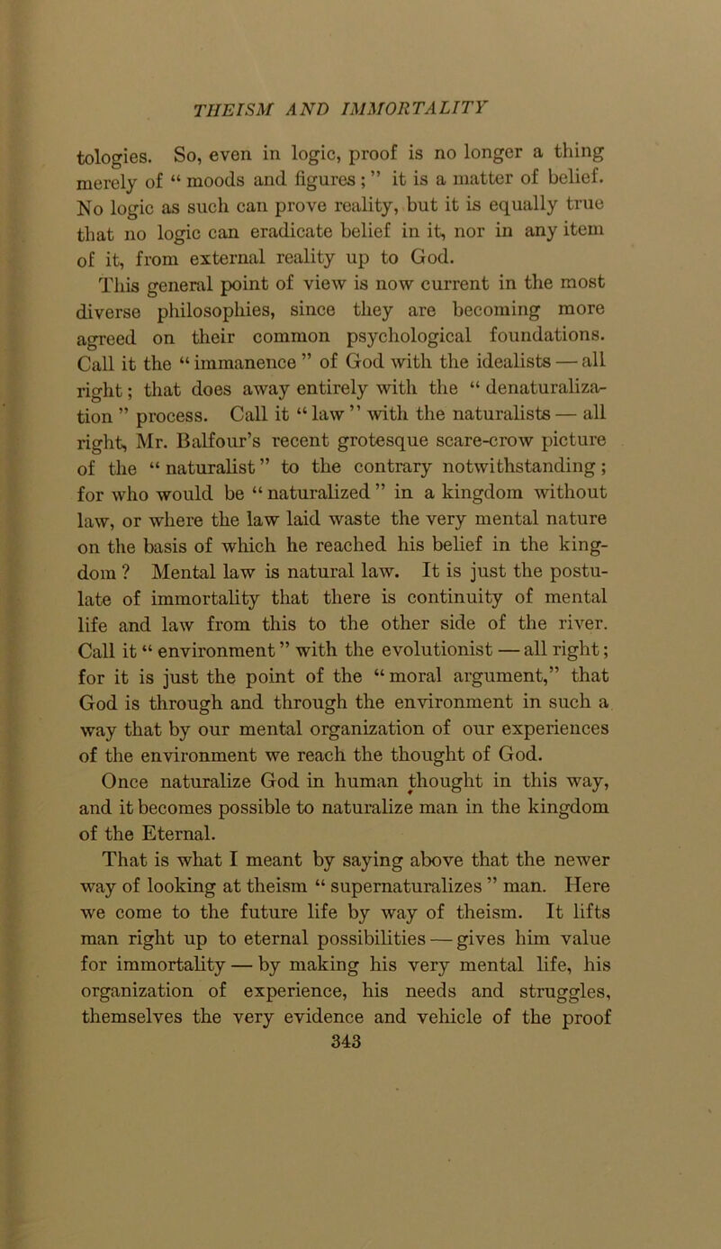 tologies. So, even in logic, proof is no longer a thing merely of “ moods and figures; ” it is a matter of belief. No logic as such can prove reality, but it is equally true that no logic can eradicate belief in it, nor in any item of it, from external reality up to God. This general point of view is now current in the most diverse philosophies, since they are becoming more agreed on their common psychological foundations. Call it the “ immanence ” of God with the idealists — all right; that does away entirely with the “ denaturaliza- tion ” process. Call it “ law ” with the naturalists — all right, Mr. Balfour’s recent grotesque scare-crow picture of the “ naturalist ” to the contrary notwithstanding; for who would be “ naturalized ” in a kingdom without law, or where the law laid waste the very mental nature on the basis of which he reached his belief in the king- dom ? Mental law is natural law. It is just the postu- late of immortality that there is continuity of mental life and law from this to the other side of the river. Cali it “ environment ” with the evolutionist — all right; for it is just the point of the “ moral argument,” that God is through and through the environment in such a way that by our mental organization of our experiences of the environment we reach the thought of God. Once naturalize God in human thought in this way, and it becomes possible to naturalize man in the kingdom of the Eternal. That is what I meant by saying above that the newer way of looking at theism “ supernaturalizes ” man. Here we come to the future life by way of theism. It lifts man right up to eternal possibilities — gives him value for immortality — by making his very mental life, his organization of experience, his needs and struggles, themselves the very evidence and vehicle of the proof