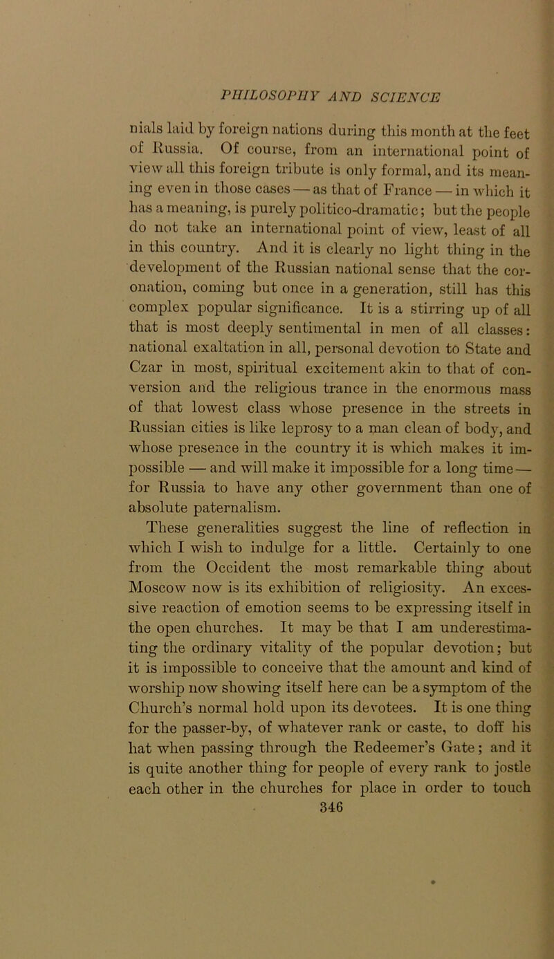 nials laid by foreign nations during this month at the feet of Russia. Of course, from an international point of view all this foreign tribute is only formal, and its mean- ing even in those cases — as that of France — in which it has a meaning, is purely politico-dramatic; but the people do not take an international point of view, least of all in this country. And it is clearly no light thing in the development of the Russian national sense that the cor- onation, coming but once in a generation, still has this complex popular significance. It is a stirring up of all that is most deeply sentimental in men of all classes: national exaltation in all, personal devotion to State and Czar in most, spiritual excitement akin to that of con- version and the religious trance in the enormous mass of that lowest class whose presence in the streets in Russian cities is like leprosy to a man clean of body, and whose presence in the country it is which makes it im- possible — and will make it impossible for a long time — for Russia to have any other government than one of absolute paternalism. These generalities suggest the line of reflection in which I wish to indulge for a little. Certainly to one from the Occident the most remarkable thing about Moscow now is its exhibition of religiosity. An exces- sive reaction of emotion seems to be expressing itself in the open churches. It may be that I am underestima- ting the ordinary vitality of the popular devotion; but it is impossible to conceive that the amount and kind of worship now showing itself here can be a symptom of the Church’s normal hold upon its devotees. It is one thing for the passer-by, of whatever rank or caste, to doff his hat when passing through the Redeemer’s Gate; and it is quite another thing for people of every rank to jostle each other in the churches for place in order to touch