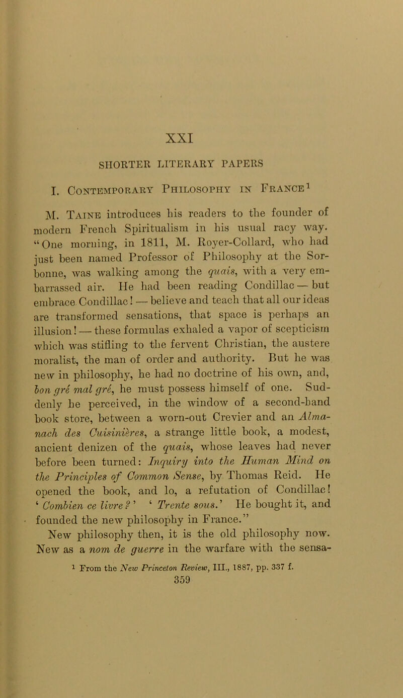 XXI SHORTER LITERARY PAPERS I. Contemporary Philosophy in France1 M. Taine introduces liis readers to the founder of modern French Spiritualism in his usual racy way. “One morning, in 1811, M. Royer-Collard, who had just been named Professor of Philosophy at the Sor- honne, was walking among the quo is, with a very em- barrassed air. He had been reading Condillac — but embrace Condillac! — believe and teach that all our ideas are transformed sensations, that space is perhaps an illusion! — these formulas exhaled a vapor of scepticism which was stifling to the fervent Christian, the austere moralist, the man of order and authority. But he was new in philosophy, he had no doctrine of his own, and, bon gre mal gre, he must possess himself of one. Sud- denly he perceived, in the window of a second-hand book store, between a worn-out Crevier and an Alma- nack des Cuisinihres, a strange little book, a modest, ancient denizen of the quais, whose leaves had never before been turned: Inquiry into the Human Mind on the Principles of Common Sense, by Thomas Reid. He opened the book, and lo, a refutation of Condillac! ‘ Combien ce livreP ’ ‘ Trente sous.’ He bought it, and founded the new philosophy in France.” New philosophy then, it is the old philosophy now. New as a nom de guerre in the warfare with the sensa- 1 From the Neiv Princeton Review, III., 1887, pp. 337 f.
