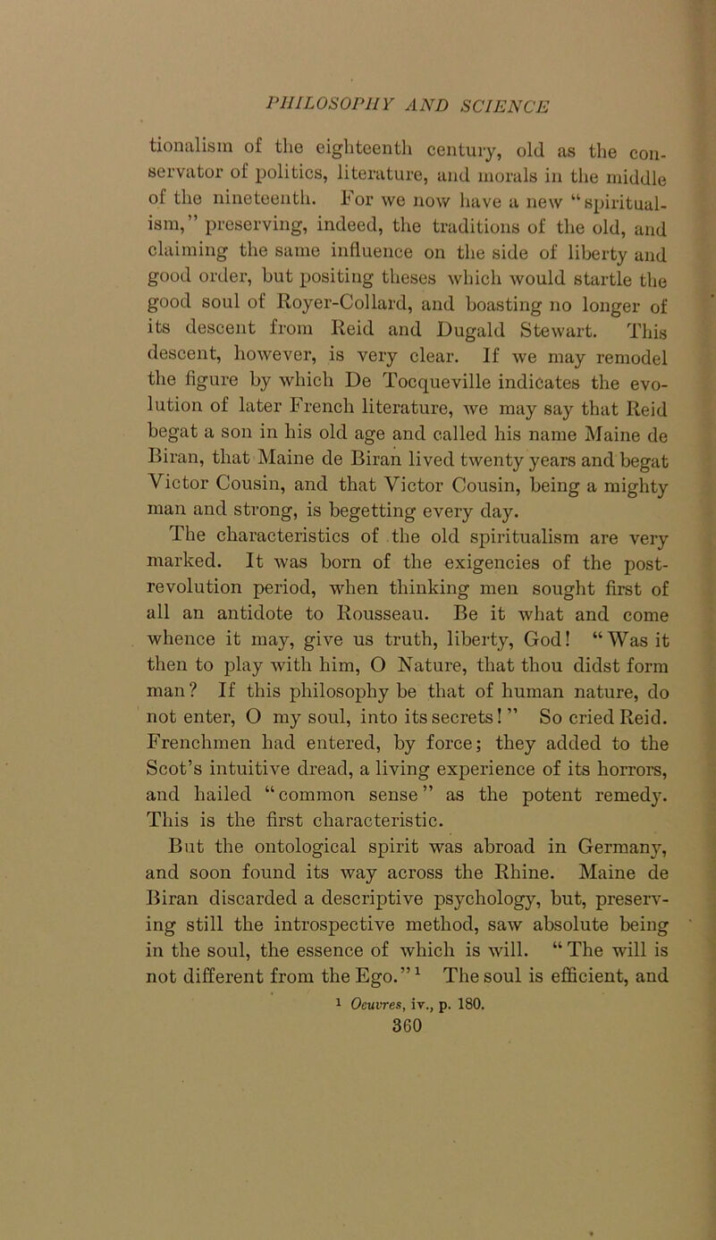 tionalism of the eighteenth century, old as the con- servator of politics, literature, and morals in the middle of the nineteenth. For we now have a new “spiritual- ism,” preserving, indeed, the traditions of the old, and claiming the same influence on the side of liberty and good order, but positing theses which would startle the good soul of Royer-Collard, and boasting no longer of its descent from Reid and Dugald Stewart. This descent, however, is very clear. If we may remodel the figure by which De Tocqueville indicates the evo- lution of later French literature, we may say that Reid begat a son in his old age and called his name Maine de Biran, that Maine de Biran lived twenty years and begat Victor Cousin, and that Victor Cousin, being a mighty man and strong, is begetting every day. The characteristics of the old spiritualism are very marked. It was bom of the exigencies of the post- revolution period, when thinking men sought first of all an antidote to Rousseau. Be it what and come whence it may, give us truth, liberty, God! “Was it then to play with him, O Nature, that thou didst form man? If this philosophy be that of human nature, do not enter, O my soul, into its secrets! ” So cried Reid. Frenchmen had entered, by force; they added to the Scot’s intuitive dread, a living experience of its horrors, and hailed “common sense” as the potent remedy. This is the first characteristic. But the ontological spirit was abroad in Germany, and soon found its way across the Rhine. Maine de Biran discarded a descriptive psychology, but, preserv- ing still the introspective method, saw absolute being in the soul, the essence of which is will. “ The will is not different from the Ego.”1 The soul is efficient, and 1 Oeuvres, iv., p. 180.