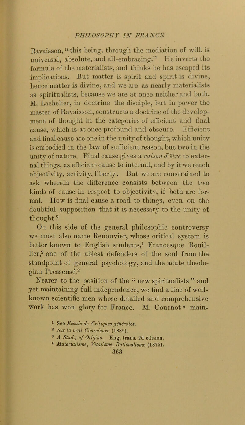 Ravaisson, “ this being, through the mediation of will, is universal, absolute, and all-embracing.” He inverts the formula of the materialists, and thinks he has escaped its implications. But matter is spirit and spirit is divine, hence matter is divine, and we are as nearly materialists as spiritualists, because we are at once neither and both. M. Lachelier, in doctrine the disciple, but in power the master of Ravaisson, constructs a doctrine of the develop- ment of thought in the categories of efficient and final cause, which is at once profound and obscure. Efficient and final cause are one in the unity of thought, which unity is embodied in the law of sufficient reason, but two in the unity of nature. Final cause gives a raison d'etre to exter- nal things, as efficient cause to internal, and by it we reach objectivity, activity, liberty. But we are constrained to ask wherein the difference consists between the two kinds of cause in respect to objectivity, if both are for- mal. How is final cause a road to things, even on the doubtful supposition that it is necessary to the unity of thought ? On this side of the general philosophic controversy we must also name Renouvier, whose critical system is better known to English students,1 Francesque Bouil- lier,2 one of the ablest defenders of the soul from the standpoint of general psychology, and the acute theolo- gian Pressens4.3 Nearer to the position of the “ new spiritualists ” and yet maintaining full independence, we find a line of well- known scientific men whose detailed and comprehensive work has won glory for France. M. Cournot4 main- 1 See Essais de Critiques gdnfrales. 2 Sur la vrai Conscience (1882). 8 A Study of Origins. Eng. trans. 2d edition. 4 Materialisme, Vitalisme, Rationalisme (1875).