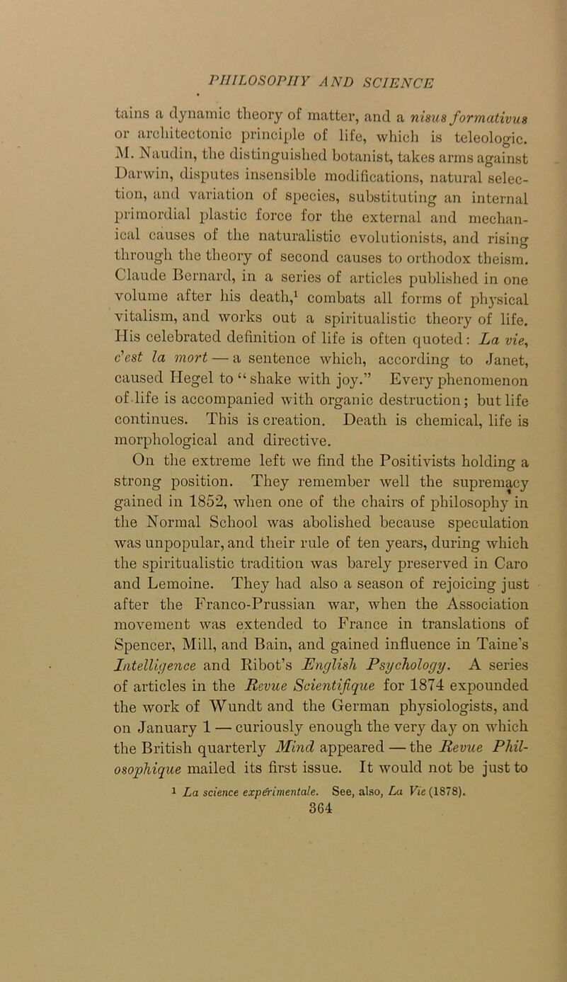 tains a dynamic theory of matter, and a nisus forrnativus or architectonic principle of life, which is teleologic. M. Naudin, the distinguished botanist, takes arms against Darwin, disputes insensible modifications, natural selec- tion, and variation of species, substituting an internal primordial plastic force for the external and mechan- ical causes of the naturalistic evolutionists, and rising through the theory of second causes to orthodox theism. Claude Bernard, in a series of articles published in one volume after his death,1 combats all forms of physical vitalism, and works out a spiritualistic theory of life. His celebrated definition of life is often quoted: La vie, c'cst la mort — a sentence which, according to Janet, caused Hegel to “shake with joy.” Every phenomenon of life is accompanied with organic destruction; but life continues. This is creation. Death is chemical, life is morphological and directive. On the extreme left we find the Positivists holding a strong position. They remember well the supremacy gained in 1852, when one of the chairs of philosophy in the Normal School was abolished because speculation was unpopular, and their rule of ten years, during which the spiritualistic tradition was barely preserved in Caro and Lemoine. They had also a season of rejoicing just after the Franco-Prussian war, when the Association movement was extended to France in translations of Spencer, Mill, and Bain, and gained influence in Taine’s Intelligence and Ribot’s English Psychology. A series of articles in the Revue Scientifique for 1874 expounded the work of Wundt and the German physiologists, and on January 1 — curiously enough the very day on which the British quarterly Mind appeared — the Revue Phil- osophique mailed its first issue. It would not be just to 1 La science exp&imentale. See, also, La Vie (1878).