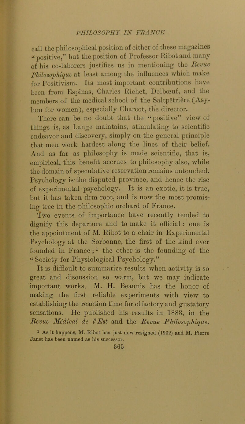call the philosophical position of cither of these magazines “ positive,” but the position of Professor Ribot and many of his co-laborers justifies us in mentioning the Revue Philosophique at least among the influences which make for Positivism. Its most important contributions have been from Espinas, Charles Richet, Delboeuf, and the members of the medical school of the Saltp§tri6re (Asy- lum for women), especially Charcot, the director. There can be no doubt that the “ positive” view of things is, as Lange maintains, stimulating to scientific endeavor and discovery, simply on the general principle that men work hardest along the lines of their belief. And as far as philosophy is made scientific, that is, empirical, this benefit accrues to philosophy also, while the domain of speculative reservation remains untouched. Psychology is-the disputed province, and hence the rise of experimental psychology. It is an exotic, it is true, but it has taken firm root, and is now the most promis- ing tree in the philosophic orchard of France. Two events of importance have recently tended to dignify this departure and to make it official: one is the appointment of M. Ribot to a chair in Experimental Psychology at the Sorbonne, the first of the kind ever founded in France ;1 the other is the founding of the “Society for Physiological Psychology.” It is difficult to summarize results when activity is so great and discussion so warm, but we may indicate important works. M. H. Beaunis has the honor of making the first reliable experiments with view to establishing the reaction time for olfactory and gustatory sensations. He published his results in 1883, in the Revue Medical de VEst and the Revue Philosophique. 1 As it happens, M. Ribot has just now resigned (1902) and M. Pierre Janet has been named as his successor.