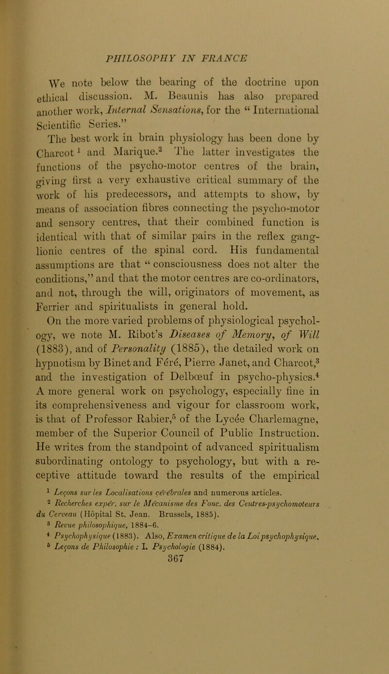 We note below the bearing of the doctrine upon ethical discussion. M. Beaunis has also prepared another work, Internal Sensations, for the “ International Scientific Series.” The best work in brain physiology has been done by Charcot1 and Marique.2 The latter investigates the functions of the psycho-motor centres of the brain, giving first a very exhaustive critical summary of the work of his predecessors, and attempts to show, by means of association fibres connecting the psycho-motor and sensory centres, that their combined function is identical with that of similar pairs in the reflex gang- lionic centres of the spinal cord. His fundamental assumptions are that “ consciousness does not alter the conditions,” and that the motor centres are co-ordinators, and not, through the will, originators of movement, as Ferrier and spiritualists in general hold. On the more varied problems of physiological psychol- ogy, we note M. Ribot’s Diseases of Memory, of Will (1883), and of Personality (1885), the detailed work on hypnotism by Binet and Ferd, Pierre Janet, and Charcot,3 and the investigation of Delbceuf in psycho-physics.4 A more general work on psychology, especially fine in its comprehensiveness and vigour for classroom work, is that of Professor Rabier,6 of the Lycde Charlemagne, member of the Superior Council of Public Instruction. He writes from the standpoint of advanced spiritualism subordinating ontology to psychology, but with a re- ceptive attitude toward the results of the empirical 1 Lemons sur les Localisations cerebrates and numerous articles. 2 Recherches ex per. sur le Me'canisme des Fonc. des Centres-psi/chomoteurs du Cerveau (Hopital St. Jean. Brussels, 1885). 8 Rerue philosophique, 1884-6. 4 Psychophysique (1883). Also, Examen critique de la Loipsychophysique. 5 Lemons de Philosophic : I. Psychologie (1884).