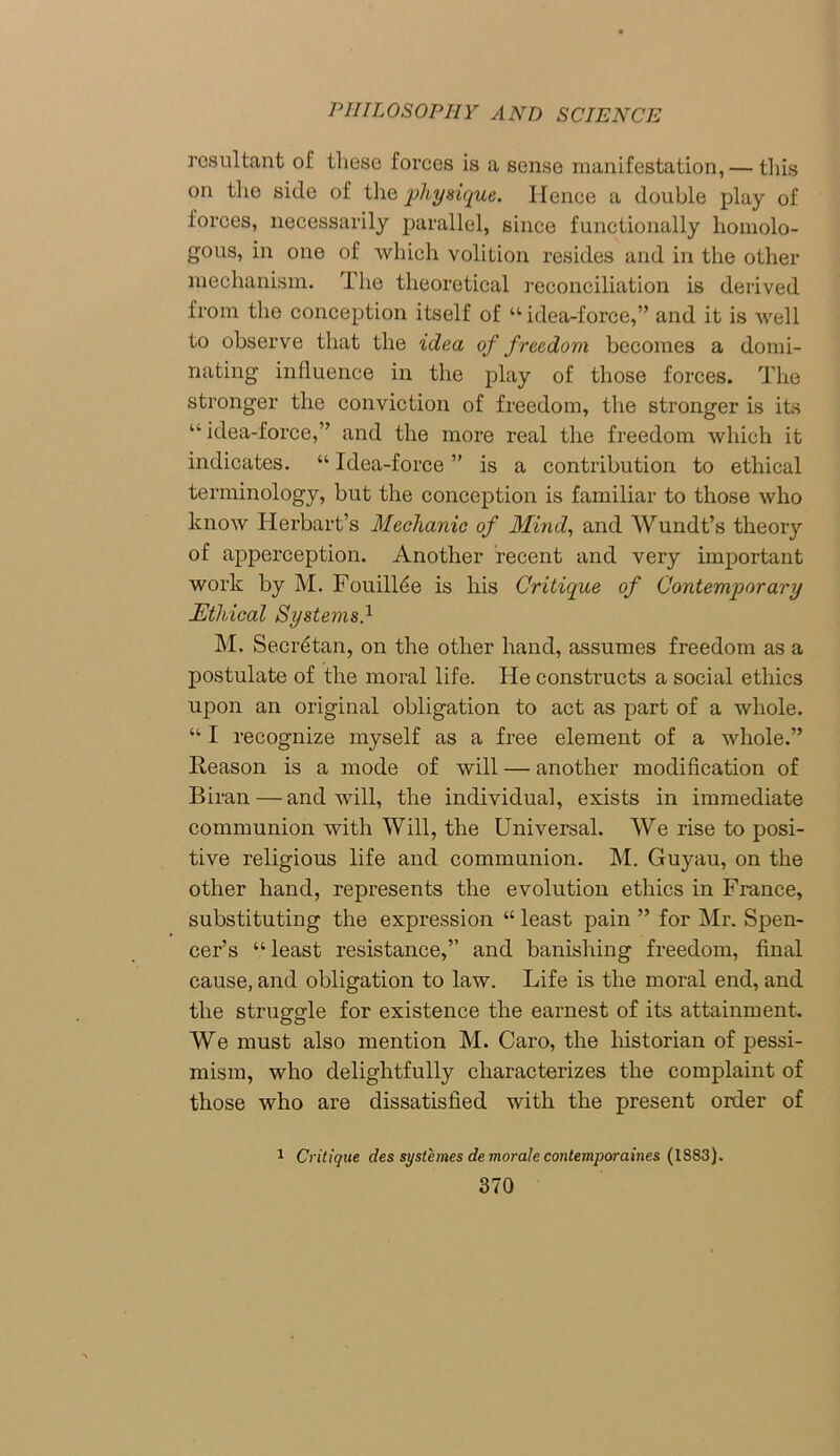 resultant of these forces is a sense manifestation, — this on the side of the physique. Hence a double play of forces, necessarily parallel, since functionally homolo- gous, in one of which volition resides and in the other mechanism. The theoretical reconciliation is derived from the conception itself of “ idea-force,” and it is well to observe that the idea of freedom becomes a domi- nating influence in the play of those forces. The stronger the conviction of freedom, the stronger is its “ idea-force,” and the more real the freedom which it indicates. “ Idea-force ” is a contribution to ethical terminology, but the conception is familiar to those who know Herbart’s Mechanic of Mind, and Wundt’s theory of apperception. Another recent and very important work by M. FouilRe is his Critique of Contemporary Ethical Systems} M. Secretan, on the other hand, assumes freedom as a postulate of the moral life. He constructs a social ethics upon an original obligation to act as part of a whole. “ I recognize myself as a free element of a whole.” Reason is a mode of will — another modification of Biran — and will, the individual, exists in immediate communion with Will, the Universal. We rise to posi- tive religious life and communion. M. Guyau, on the other hand, represents the evolution ethics in France, substituting the expression “ least pain ” for Mr. Spen- cer’s “least resistance,” and banishing freedom, final cause, and obligation to law. Life is the moral end, and the struggle for existence the earnest of its attainment. We must also mention M. Caro, the historian of pessi- mism, who delightfully characterizes the complaint of those who are dissatisfied with the present order of 1 Critique des systemes de morale contemporaine& (1S83).