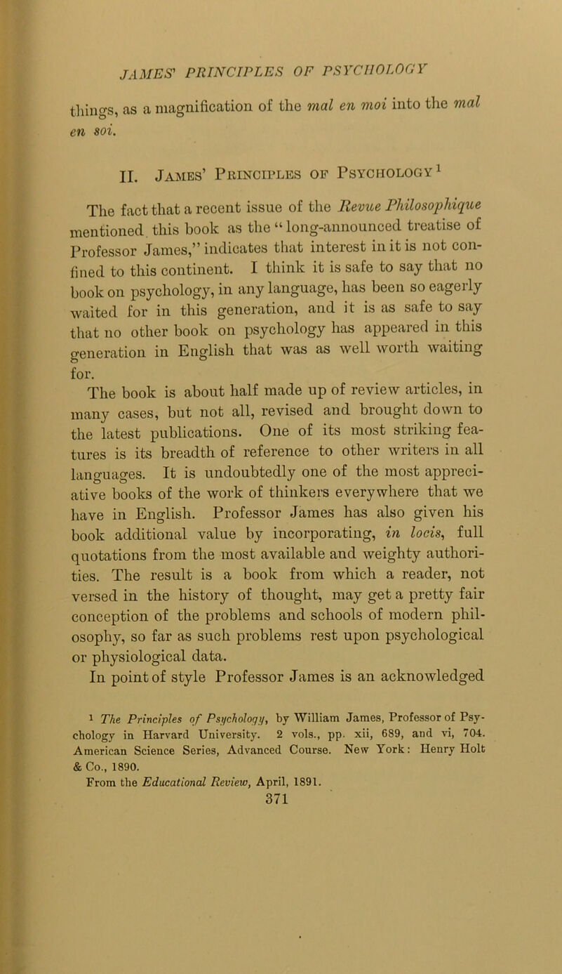 things, as a magnification of the mal en moi into the mal en soi. II. James’ Principles of Psychology1 The fact that a recent issue of the Revue Philosophique mentioned this book as the “long-announced treatise of Professor James,” indicates that interest in it is not con- fined to this continent. I think it is safe to say that no book on psychology, in any language, lias been so eagerly waited for in this generation, and it is as safe to say that no other book on psychology has appeared in this generation in English that was as well worth waiting for. The book is about half made up of review articles, in many cases, but not all, revised and brought down to the latest publications. One of its most striking fea- tures is its breadth of reference to other writers in all languages. It is undoubtedly one of the most appreci- ative books of the work of thinkers everywhere that we have in English. Professor James has also given his book additional value by incorporating, in locis, full quotations from the most available and weighty authori- ties. The result is a book from which a reader, not versed in the history of thought, may get a pretty fair conception of the problems and schools of modern phil- osophy, so far as such problems rest upon psychological or physiological data. In point of style Professor James is an acknowledged 1 The Principles of Psychology, by William James, Professor of Psy- chology in Harvard University. 2 vols., pp. xii, 689, and vi, 704. American Science Series, Advanced Course. New York: Henry Holt & Co., 1890. From the Educational Review, April, 1891.