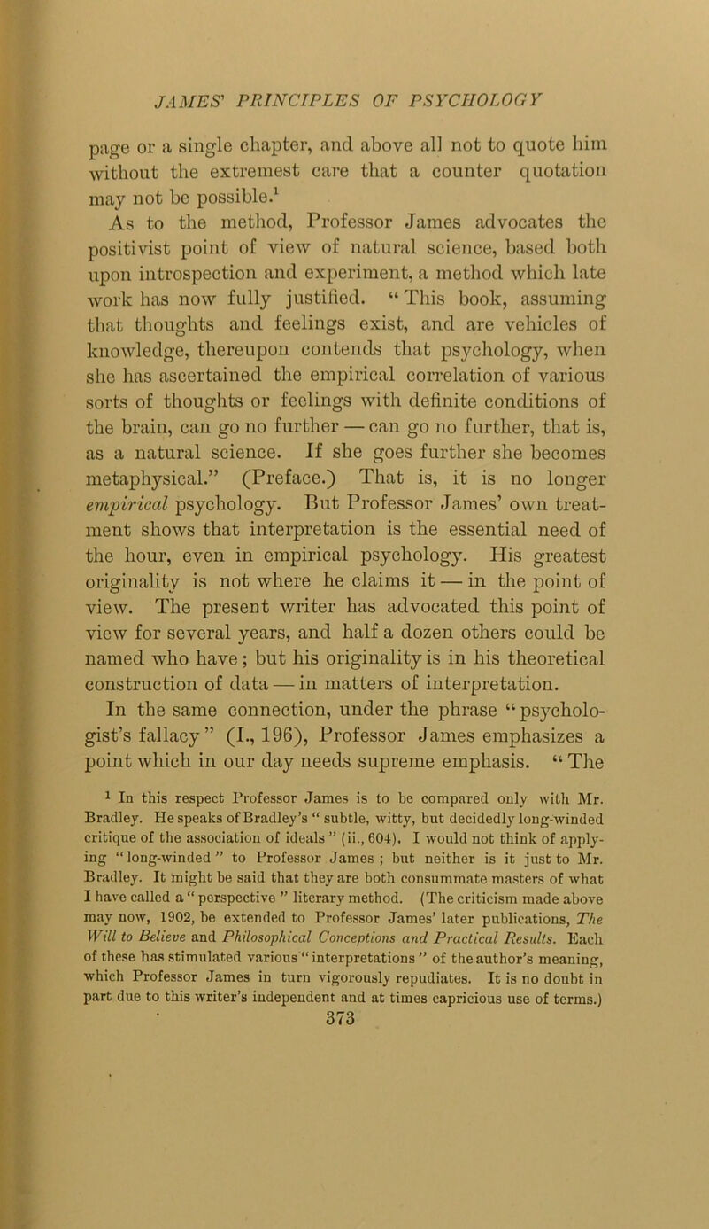 page or a single chapter, and above all not to quote him without the extremest care that a counter quotation may not be possible.1 As to the method, Professor James advocates the positivist point of view of natural science, based both upon introspection and experiment, a method which late work has now fully justified. “This book, assuming that thoughts and feelings exist, and are vehicles of knowledge, thereupon contends that psychology, when she has ascertained the empirical correlation of various sorts of thoughts or feelings with definite conditions of the brain, can go no further — can go no further, that is, as a natural science. If she goes further she becomes metaphysical.” (Preface.) That is, it is no longer empirical psychology. But Professor James’ own treat- ment shows that interpretation is the essential need of the hour, even in empirical psychology. His greatest originality is not where he claims it — in the point of view. The present writer has advocated this point of view for several years, and half a dozen others could be named who have; but his originality is in his theoretical construction of data — in matters of interpretation. In the same connection, under the phrase “psycholo- gist’s fallacy ” (I., 196), Professor James emphasizes a point which in our day needs supreme emphasis. “ The 1 In this respect Professor James is to be compared only with Mr. Bradley. He speaks of Bradley’s “ subtle, witty, but decidedly long-winded critique of the association of ideals ” (ii., 604). I would not think of apply- ing “long-winded” to Professor James; but neither is it just to Mr. Bradley. It might be said that they are both consummate masters of what I have called a “ perspective ” literary method. (The criticism made above may now, 1902, be extended to Professor James’ later publications, The Will to Believe and Philosophical Conceptions and Practical Results. Each of these has stimulated various “ interpretations ” of the author’s meaning, which Professor James in turn vigorously repudiates. It is no doubt in part due to this writer’s independent and at times capricious use of terms.)