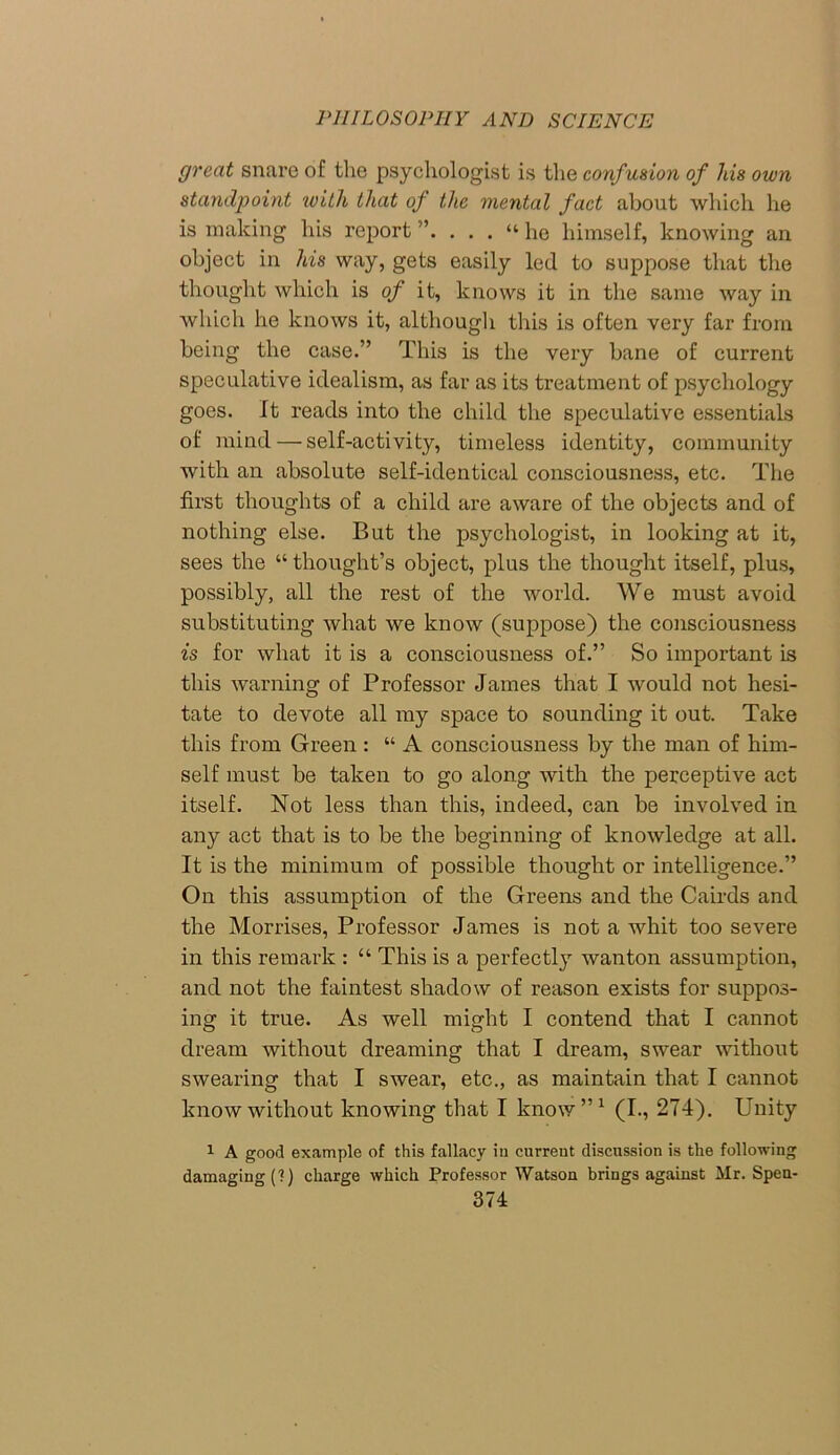 great snare of the psychologist is the confusion of his own standpoint with that of the mental fact about which he is making his report“ he himself, knowing an object in his way, gets easily led to suppose that the thought which is of it, knows it in the same way in which he knows it, although this is often very far from being the case.” This is the very bane of current speculative idealism, as far as its treatment of psychology goes. It reads into the child the speculative essentials of mind — self-activity, timeless identity, community with an absolute self-identical consciousness, etc. The first thoughts of a child are aware of the objects and of nothing else. But the psychologist, in looking at it, sees the “ thought’s object, plus the thought itself, plus, possibly, all the rest of the world. We must avoid substituting what we know (suppose) the consciousness is for what it is a consciousness of.” So important is this warning of Professor James that I would not hesi- tate to devote all my space to sounding it out. Take this from Green : “ A consciousness by the man of him- self must be taken to go along with the perceptive act itself. Not less than this, indeed, can be involved in any act that is to be the beginning of knowledge at all. It is the minimum of possible thought or intelligence.” On this assumption of the Greens and the Cairds and the Morrises, Professor James is not a whit too severe in this remark : “ This is a perfectly wanton assumption, and not the faintest shadow of reason exists for suppos- ing it true. As well might I contend that I cannot dream without dreaming that I dream, swear without swearing that I swear, etc., as maintain that I cannot know without knowing that I know”1 (I., 274). Unity 1 A good example of this fallacy in current discussion is the following damaging (?) charge which Professor Watson brings against Mr. Spen-