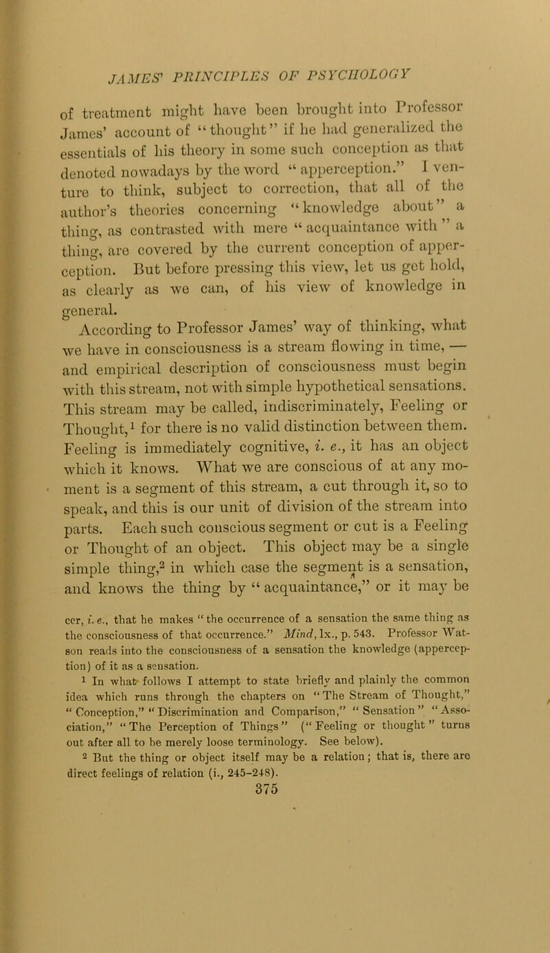 of treatment might have been brought into Professor James’ account of “thought” if he hacl generalized the essentials of his theory in some such conception as that denoted nowadays by the word “ apperception.” I ven- ture to think, subject to correction, that all of the author’s theories concerning “knowledge about” a thing, as contrasted with mere “ acquaintance with ” a thing, are covered by the current conception of apper- ception. But before pressing this view, let us get hold, as clearly as we can, of his view of knowledge in general. According to Professor James’ way of thinking, what we have in consciousness is a stream flowing in time, — and empirical description of consciousness must begin with this stream, not with simple hypothetical sensations. This stream may be called, indiscriminately, Feeling or Thouo-ht,1 for there is no valid distinction between them. Feeling is immediately cognitive, i. e., it has an object which it knows. What we are conscious of at any mo- • ment is a segment of this stream, a cut through it, so to speak, and this is our unit of division of the stream into parts. Each such conscious segment or cut is a Feeling or Thought of an object. This object may be a single simple thing,2 in which case the segment is a sensation, and knows the thing by “ acquaintance,” or it may be ccr, i. e., that he makes “ the occurrence of a sensation the same thing as the consciousness of that occurrence.” Mind, lx., p. 543. Professor Wat- son reads into the consciousness of a sensation the knowledge (appercep- tion) of it as a sensation. 1 In what? follows I attempt to state briefly and plainly the common idea which runs through the chapters on “The Stream of Thought,” “ Conception,” “ Discrimination and Comparison,” “Sensation” “Asso- ciation,” “The Perception of Things” (“Peeling or thought” turns out after all to he merely loose terminology. See below). 2 Put the thing or object itself may be a relation; that is, there are direct feelings of relation (i., 245-248).