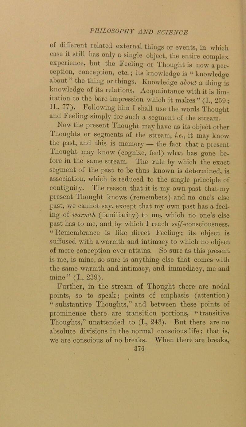 of different related external things or events, in which case it still has only a single object, the entire complex experience, hut the Feeling or Thought is now a per- ception, conception, etc.; its knowledge is “ knowledge about the thing or things. Knowledge about a thing is knowledge of its relations. Acquaintance with it is lim- itation to the bare impression which it makes ” (I., 259; IK, 77). Following him I shall use the words Thought and Feeling simply for such a segment of the stream. Now the present Thought may have as its object other Thoughts or segments of the stream, i.e., it may know the past, and this is memory — the fact that a present Thought may know (cognize, feel) what has gone be- fore in the same stream. The rule by which the exact segment of the past to be thus known is determined, is association, which is reduced to the single principle of contiguit}r. The reason that it is my own past that my present Thought knows (remembers) and no one’s else past, we cannot say, except that my own past has a feel- ing of ivarmth (familiarity) to me, which no one’s else past has to me, and by which I reach se?/-consciousness. “Remembrance is like direct Feeling; its object is suffused with a warmth and intimacy to which no object of mere conception ever attains. So sure as this present is me, is mine, so sure is anything else that comes with the same warmth and intimacy, and immediacy, me and mine ” (I., 239). Further, in the stream of Thought there are nodal points, so to speak; points of emphasis (attention) “ substantive Thoughts,” and between these points of prominence there are transition portions, “transitive Thoughts,” unattended to (I., 243). But there are no absolute divisions in the normal conscious life; that is, we are conscious of no breaks. When there are breaks,