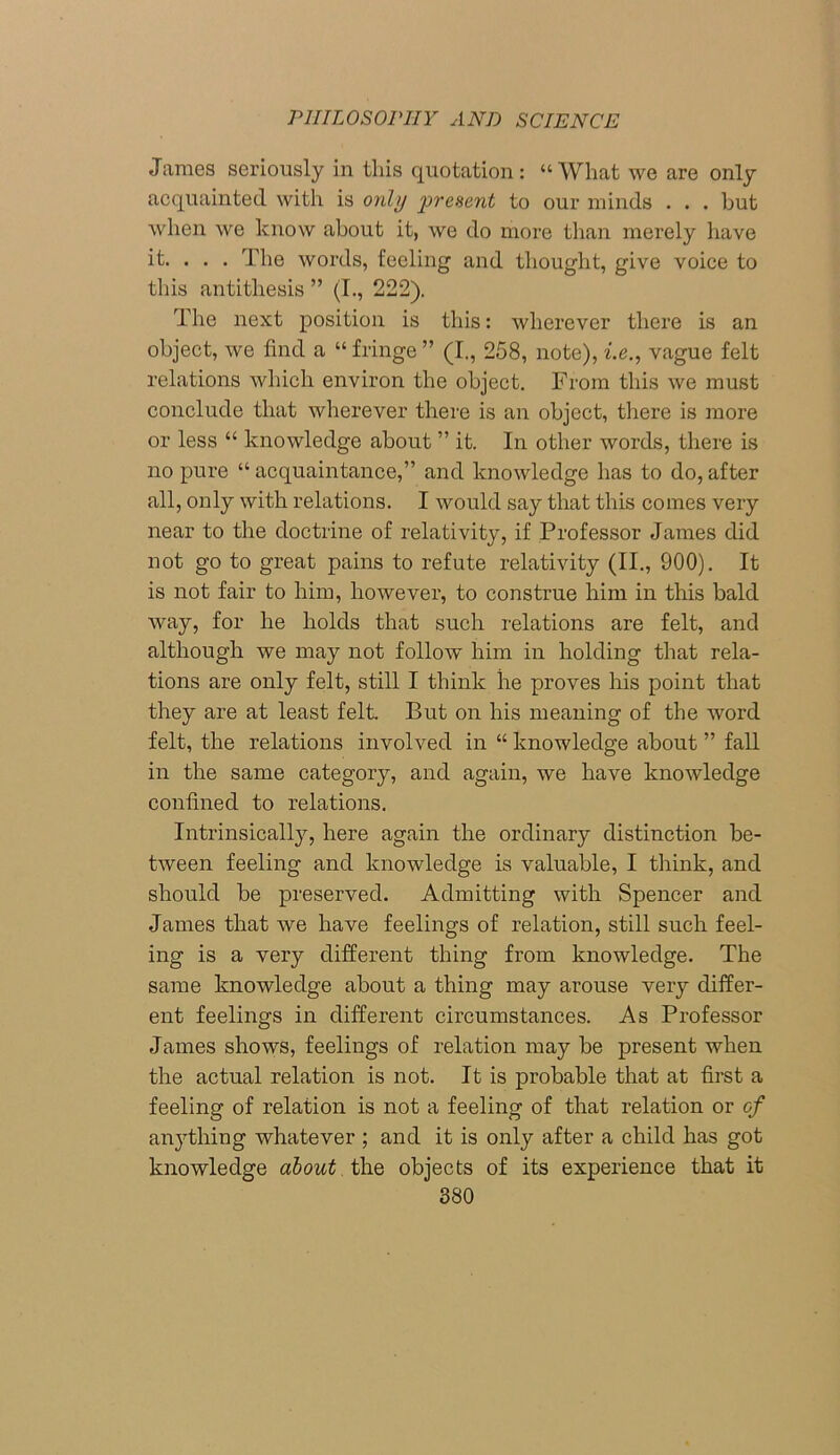 James seriously in this quotation : “ What we are only acquainted with is only present to our minds . . . but when we know about it, we do more than merely have it. . . . The words, feeling and thought, give voice to this antithesis ” (I., 222). The next position is this: wherever there is an object, we find a “ fringe ” (I., 258, note), i.e., vague felt relations which environ the object. From this we must conclude that wherever there is an object, there is more or less “ knowledge about ” it. In other words, there is no pure “ acquaintance,” and knowledge has to do, after all, only with relations. I would say that this comes very near to the doctrine of relativity, if Professor James did not go to great pains to refute relativity (II., 900). It is not fair to him, however, to construe him in this bald way, for he holds that such relations are felt, and although we may not follow him in holding that rela- tions are only felt, still I think he proves his point that they are at least felt. But on his meaning of the word felt, the relations involved in “ knowledge about ” fall in the same category, and again, we have knowledge confined to relations. Intrinsically, here again the ordinary distinction be- tween feeling and knowledge is valuable, I think, and should be preserved. Admitting with Spencer and James that we have feelings of relation, still such feel- ing is a very different thing from knowledge. The same knowledge about a thing may arouse very differ- ent feelings in different circumstances. As Professor James shows, feelings of relation may be present when the actual relation is not. It is probable that at first a feeling of relation is not a feeling of that relation or of anything whatever; and it is only after a child has got knowledge about the objects of its experience that it