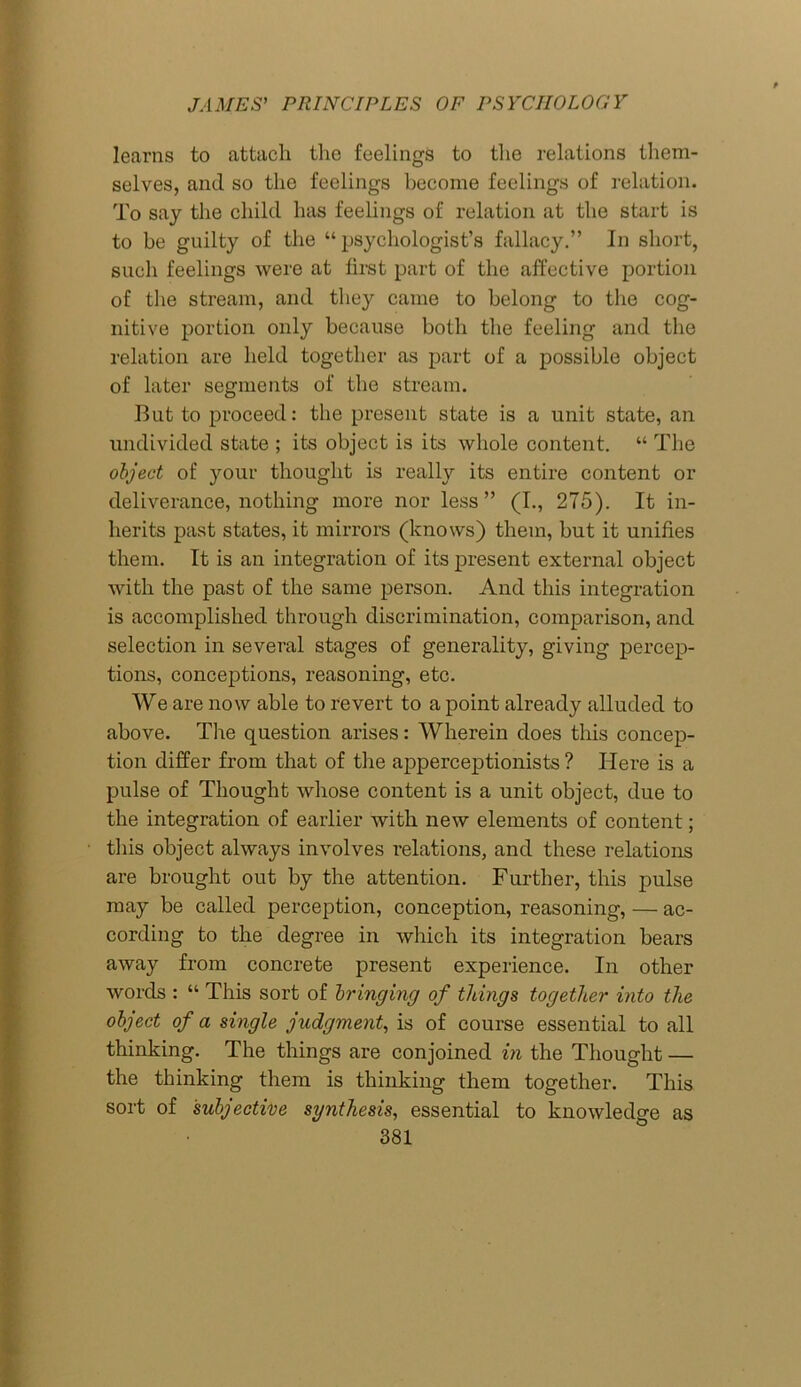 learns to attach the feelings to the relations them- selves, and so the feelings become feelings of relation. To say the child has feelings of relation at the start is to be guilty of the “psychologist’s fallacy.” In short, such feelings were at first part of the affective portion of the stream, and the}'- came to belong to the cog- nitive portion only because both the feeling and the relation are held together as part of a possible object of later segments of the stream. But to proceed: the present state is a unit state, an undivided state ; its object is its whole content. “ The object of your thought is really its entire content or deliverance, nothing more nor less” (I., 275). It in- herits past states, it mirrors (knows) them, but it unifies them. It is an integration of its present external object with the past of the same person. And this integration is accomplished through discrimination, comparison, and selection in several stages of generality, giving percep- tions, conceptions, reasoning, etc. We are now able to revert to a point already alluded to above. The question arises: Wherein does this concep- tion differ from that of the apperceptionists ? Here is a pulse of Thought whose content is a unit object, due to the integration of earlier with new elements of content; this object always involves relations, and these relations are brought out by the attention. Further, this pulse may be called perception, conception, reasoning, — ac- cording to the degree in which its integration bears away from concrete present experience. In other words : “ This sort of bringing of things together into the object of a single judgment, is of course essential to all thinking. The things are conjoined in the Thought — the thinking them is thinking them together. This sort of subjective synthesis, essential to knowledge as