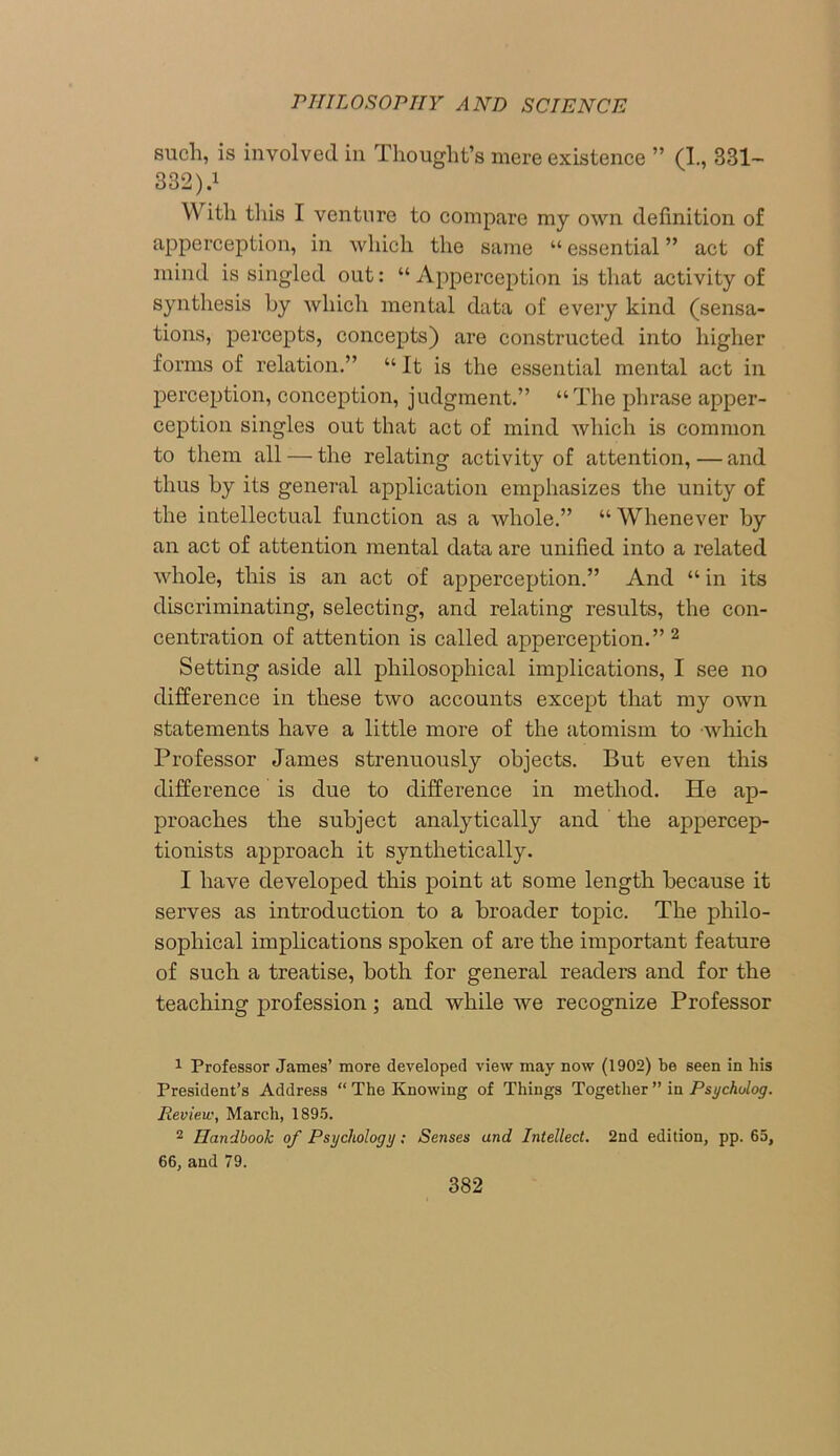 such, is involved in Thought’s mere existence ” (I, 331- 332).1 W ith this I venture to compare my own definition of apperception, in which the same “ essential ” act of mind is singled out: “ Apperception is that activity of synthesis hy which mental data of every kind (sensa- tions, percepts, concepts) are constructed into higher forms of relation.” “ It is the essential mental act in perception, conception, judgment.” “The phrase apper- ception singles out that act of mind which is common to them all — the relating activity of attention, — and thus by its general application emphasizes the unity of the intellectual function as a whole.” “ Whenever by an act of attention mental data are unified into a related whole, this is an act of apperception.” And “ in its discriminating, selecting, and relating results, the con- centration of attention is called apperception.” 2 Setting aside all philosophical implications, I see no difference in these two accounts except that my own statements have a little more of the atomism to which Professor James strenuously objects. But even this difference is due to difference in method. He ap- proaches the subject analytically and the appercep- tionists approach it synthetically. I have developed this point at some length because it serves as introduction to a broader topic. The philo- sophical implications spoken of are the important feature of such a treatise, both for general readers and for the teaching profession; and while we recognize Professor 1 Professor James’ more developed view may now (1902) be seen in his President’s Address “ The Knowing of Things Together” in Psycholog. Review, March, 1895. 2 Handbook of Psychology; Senses and Intellect. 2nd edition, pp. 65, 66, and 79.