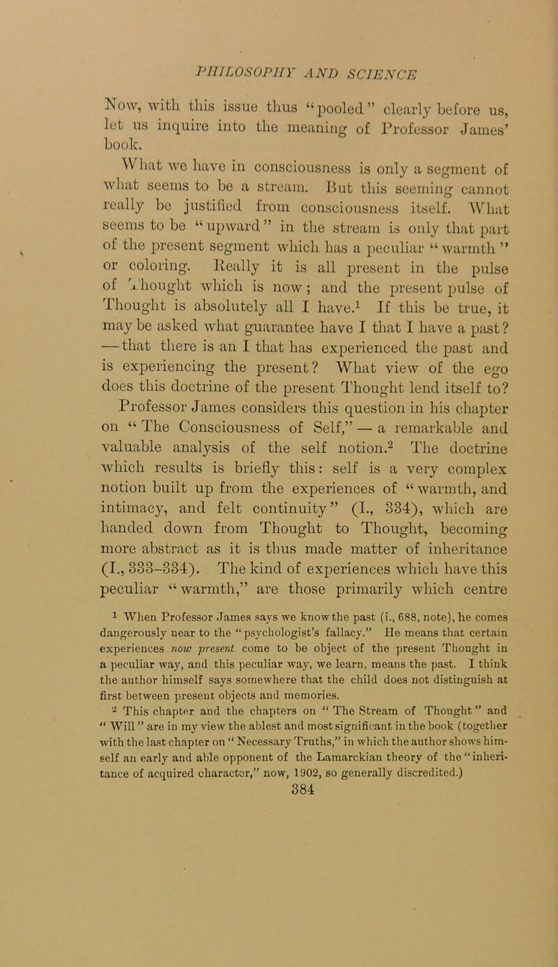 Tsow, with this issue thus “pooled” clearly before us, let us inquire into the meaning of Professor James’ book. What we have in consciousness is only a segment of what seems to be a stream. But this seeming cannot really be justified from consciousness itself. What seems to be “ upward ” in the stream is only that part of the present segment which has a peculiar “warmth ” or coloring. Really it is all present in the pulse of Thought which is now; and the present pulse of Thought is absolutely all I have.1 If this be true, it may be asked what guarantee have I that I have a past? — that there is an I that has experienced the past and is experiencing the present? What view of the ego does this doctrine of the present Thought lend itself to? Professor James considers this question in his chapter on “ The Consciousness of Self,” — a remarkable and valuable analysis of the self notion.2 The doctrine which results is briefly this: self is a very complex notion built up from the experiences of “ warmth, and intimacy, and felt continuity” (I., 334), which are handed down from Thought to Thought, becoming more abstract as it is thus made matter of inheritance (I., 333-334). The kind of experiences which have this peculiar “ warmth,” are those primarily which centre 1 When Professor James says we knowthe past (i., 688, note),lie comes dangerously near to the “ psychologist’s fallacy.” He means that certain experiences now present come to be object of the present Thought in a peculiar way, and this peculiar way, we learn, means the past. I think the author himself says somewhere that the child does not distinguish at first between present objects and memories. 2 This chapter and the chapters on “ The Stream of Thought ” and “ Will ” are in my view the ablest and most significant in the book (together with the last chapter on “ Necessary Truths,” in which the author shows him- self an early and able opponent of the Lamarckian theory of the “ inheri- tance of acquired character,” now, 1902, so generally discredited.)