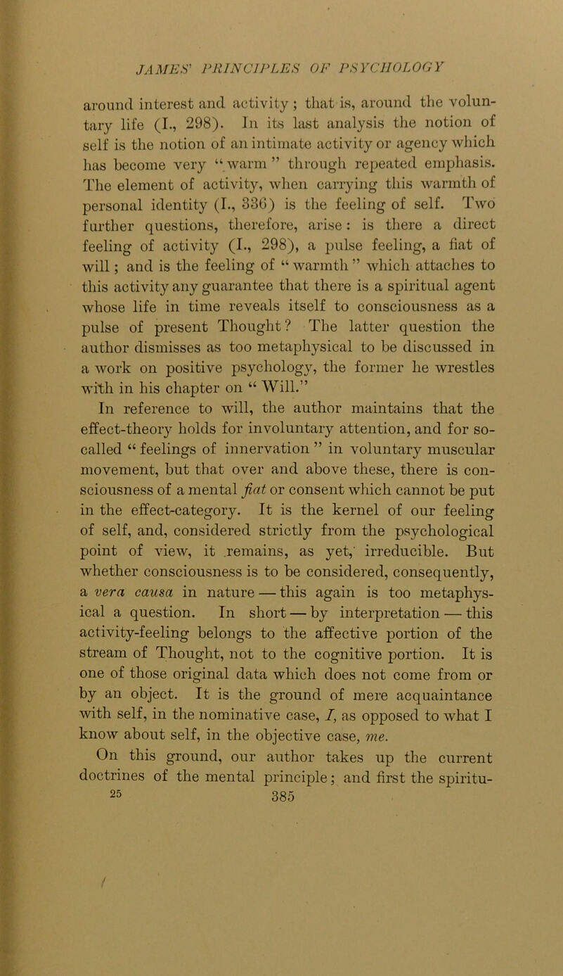 around interest and activity ; that is, around the volun- tary life (I., 298). In its last analysis the notion of self is the notion of an intimate activity or agency which lias become very “ warm ” through repeated emphasis. The element of activity, when carrying this warmth of personal identity (I., 330) is the feeling of self. Two further questions, therefore, arise: is there a direct feeling of activity (I., 298), a pulse feeling, a fiat of will; and is the feeling of “ warmth ” which attaches to this activity any guarantee that there is a spiritual agent whose life in time reveals itself to consciousness as a pulse of present Thought? The latter question the author dismisses as too metaphysical to be discussed in a work on positive psychology, the former he wrestles with in his chapter on “ Will.” In reference to will, the author maintains that the effect-theory holds for involuntary attention, and for so- called “ feelings of innervation ” in voluntary muscular movement, but that over and above these, there is con- sciousness of a mental fiat or consent which cannot be put in the effect-category. It is the kernel of our feeling of self, and, considered strictly from the psychological point of view, it remains, as yet,' irreducible. But whether consciousness is to be considered, consequently, a vera causa in nature — this again is too metaphys- ical a question. In short — by interpretation — this activity-feeling belongs to the affective portion of the stream of Thought, not to the cognitive portion. It is one of those original data which does not come from or by an object. It is the ground of mere acquaintance with self, in the nominative case, I, as opposed to what I know about self, in the objective case, me. On this ground, our author takes up the current doctrines of the mental principle; and first the spiritu-