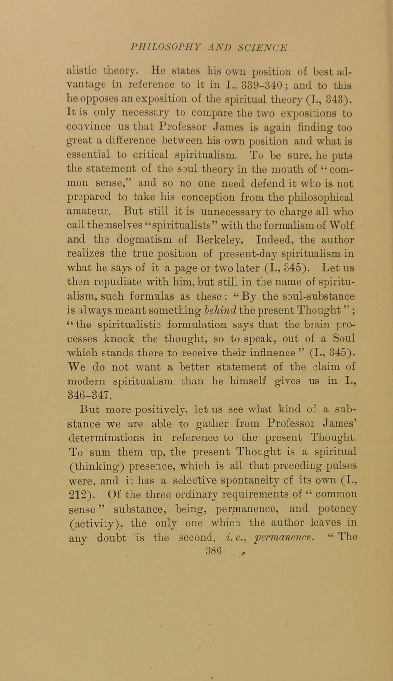 alistic theory. He states liis own position of best ad- vantage in reference to it in I., 339-340; and to this he opposes an exposition of the spiritual theory (I., 343). It is only necessary to compare the two expositions to convince us that Professor James is again finding too great a difference between his own position and what is essential to critical spiritualism. To be sure, he puts the statement of the soul theory in the mouth of “ com- mon sense,” and so no one need defend it who is not prepared to take his conception from the philosophical amateur. But still it is unnecessary to charge all who call themselves “spiritualists” with the formalism of Wolf and the dogmatism of Berkeley. Indeed, the author realizes the true position of present-day spiritualism in what he says of it a page or two later (I., 345). Let us then repudiate with him, but still in the name of spiritu- alism, such formulas as these: “ By the soul-substance is always meant something behind the present Thought ” ; “the spiritualistic formulation says that the brain pro- cesses knock the thought, so to speak, out of a Soul which stands there to receive their influence ” (I., 345). We do not want a better statement of the claim of modern spiritualism than he himself gives us in I., 346-347. But more positively, let us see what kind of a sub- stance we are able to gather from Professor James’ determinations in reference to the present Thought. To sum them up, the present Thought is a spiritual (thinking) presence, which is all that preceding pulses were, and it has a selective spontaneity of its own (I., 212). Of the three ordinary requirements of “ common sense ” substance, being, permanence, and potency (activity), the only one which the author leaves in anv doubt is the second, i. e., permanence. “ The