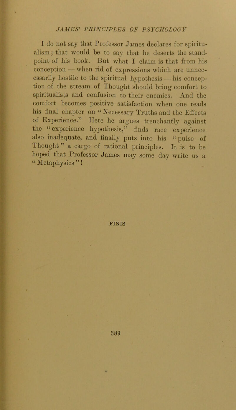 I do not say that Professor James declares for spiritu- alism ; that would be to say that he deserts the stand- point of his book. But what I claim is that from his conception — when rid of expressions which are unnec- essarily hostile to the spiritual hypothesis — his concep- tion of the stream of Thought should bring comfort to spiritualists and confusion to their enemies. And the comfort becomes positive satisfaction when one reads his final chapter on “Necessary Truths and the Effects of Experience.” Here he argues trenchantly against the “experience hypothesis,” finds race experience also inadequate, and finally puts into his “ pulse of Thought ” a cargo of rational principles. It is to be hoped that Professor James may some day write us a “ Metaphysics ”! FINIS