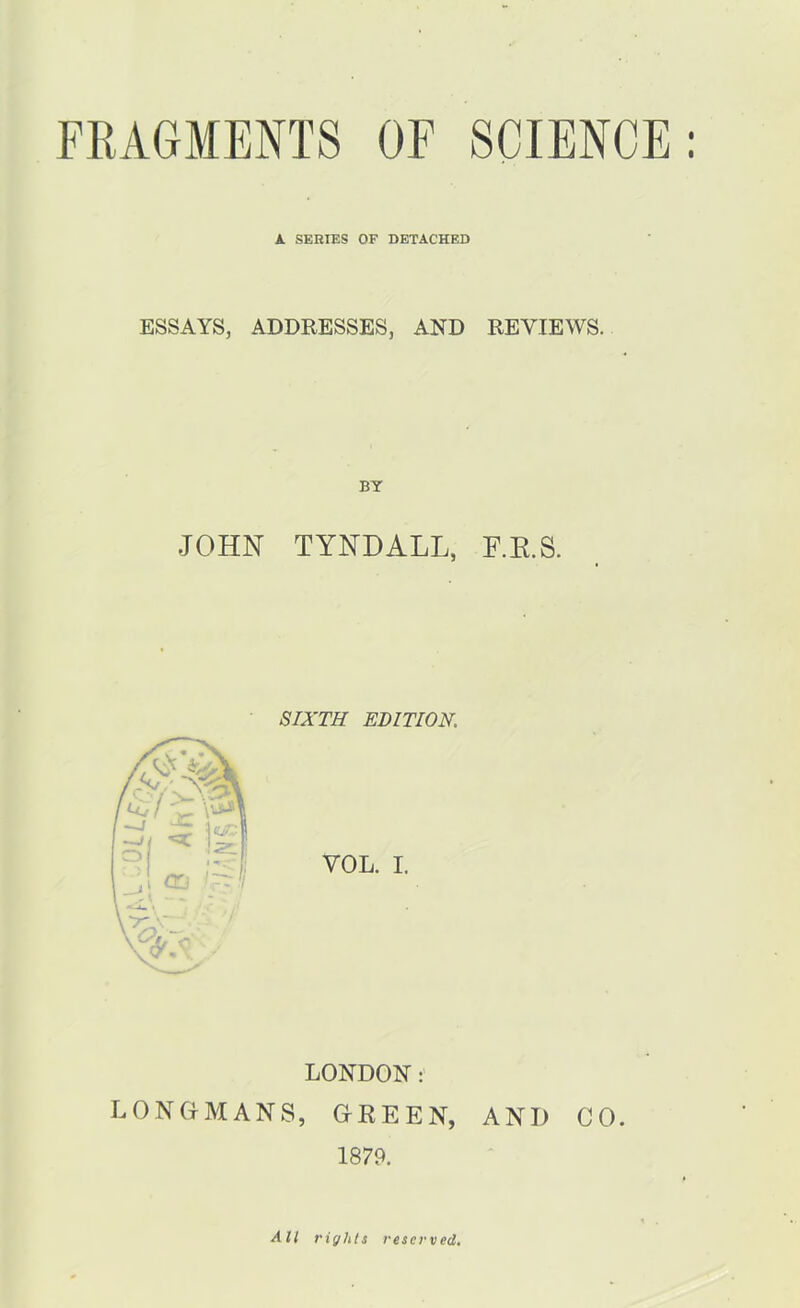 A SERIES OF DETACHED ESSAYS, ADDRESSES, AND REVIEWS. BY JOHN TYNDALL, F.K.S. SIXTH EBITION. VOL. I. LONDON: LONGMANS, GREEN, AND CO. 1879. All rights reserved.