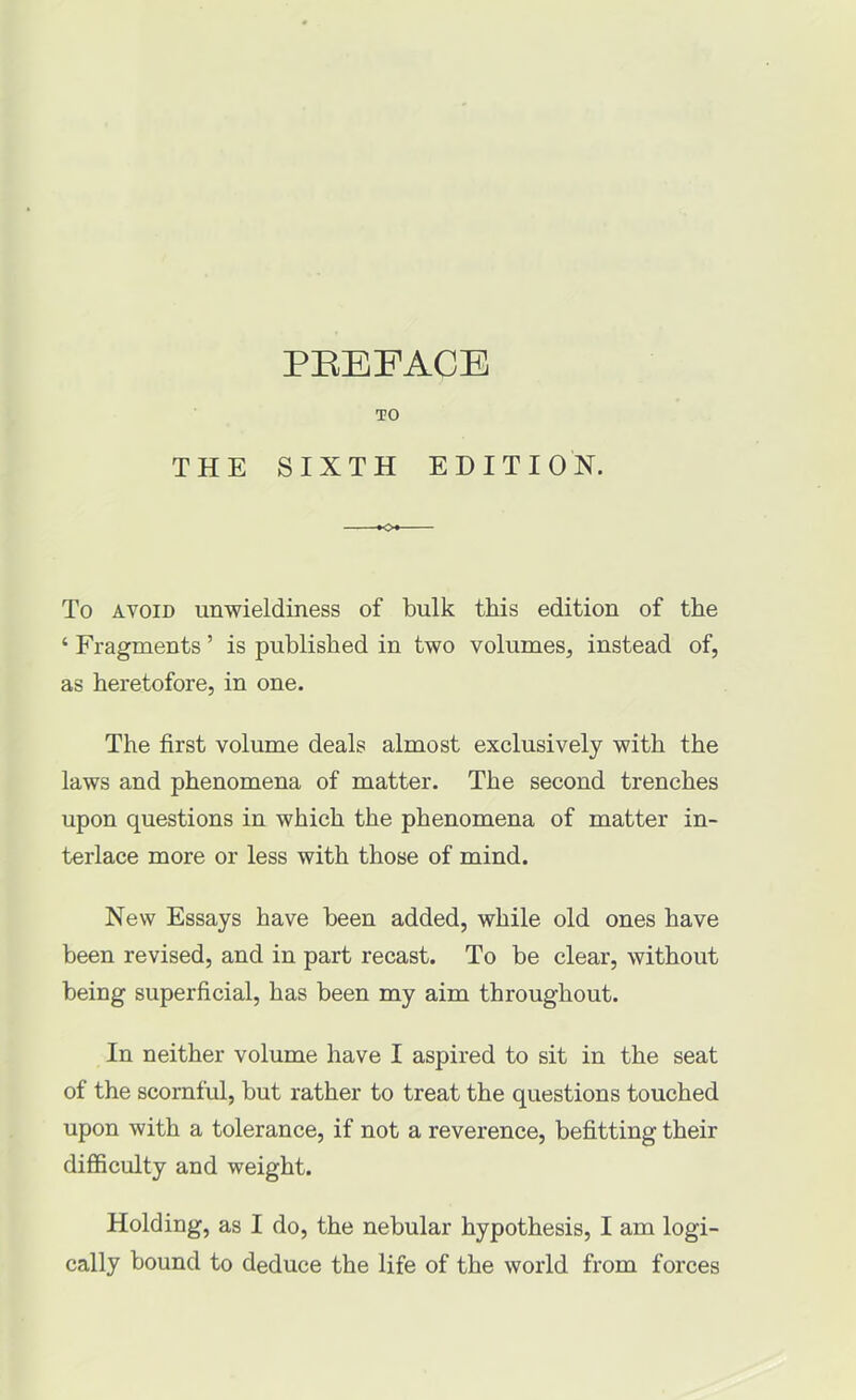 PEEFACE TO THE SIXTH EDITION. »o« To AVOID unwieldiness of bulk this edition of the ‘ Fragments ’ is published in two volumes, instead of, as heretofore, in one. The first volume deals almost exclusively with the laws and phenomena of matter. The second trenches upon questions in which the phenomena of matter in- terlace more or less with those of mind. New Essays have been added, while old ones have been revised, and in part recast. To be clear, without being superficial, has been my aim throughout. In neither volume have I aspired to sit in the seat of the scornful, but rather to treat the questions touched upon with a tolerance, if not a reverence, befitting their difficulty and weight. Holding, as I do, the nebular hypothesis, I am logi- cally bound to deduce the life of the world from forces