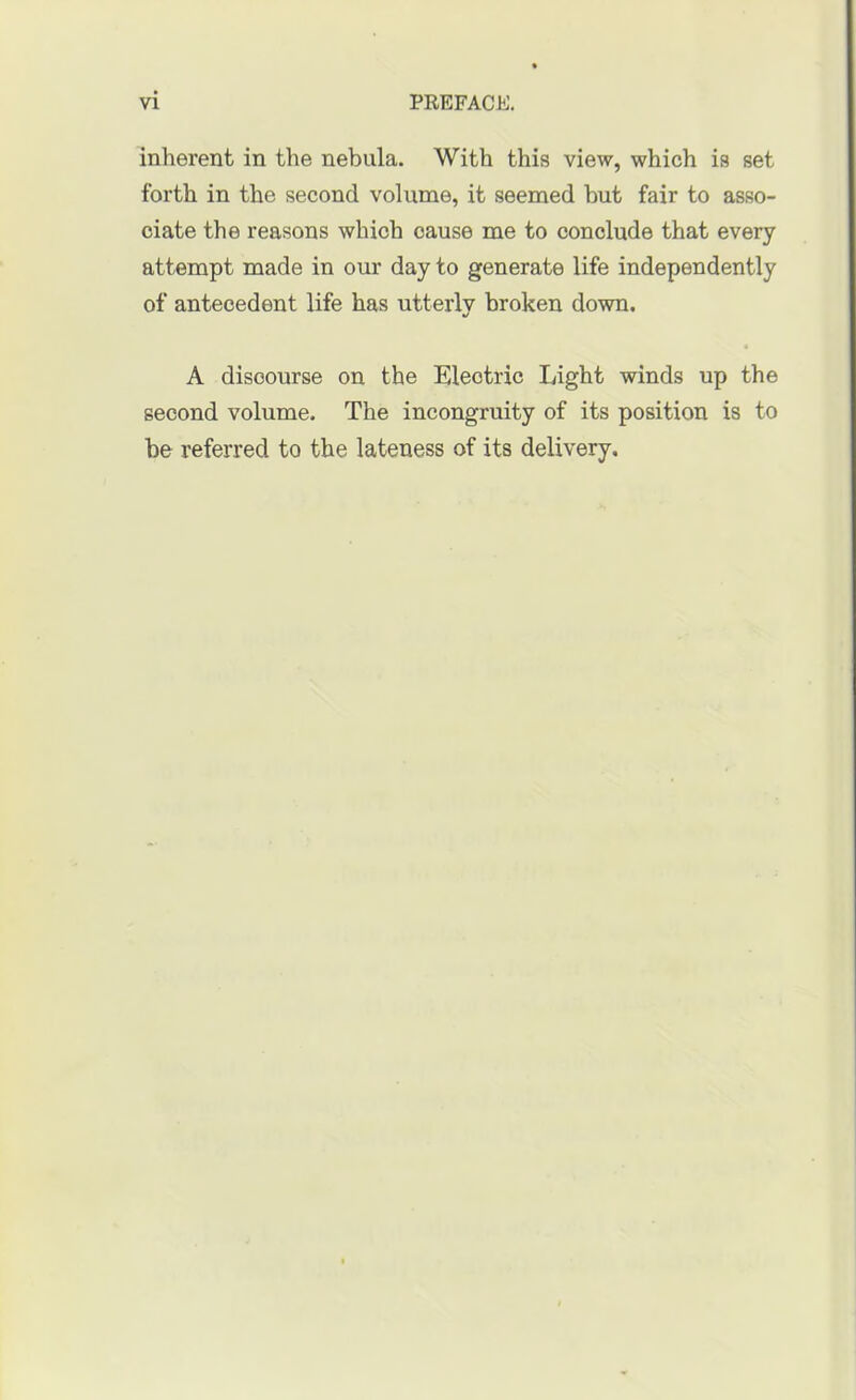 inherent in the nebula. With this view, which is set forth in the second volume, it seemed hut fair to asso- ciate the reasons which cause me to conclude that every attempt made in our day to generate life independently of antecedent life has utterly broken down. A discourse on the Electric Light winds up the second volume. The incongruity of its position is to be referred to the lateness of its delivery.