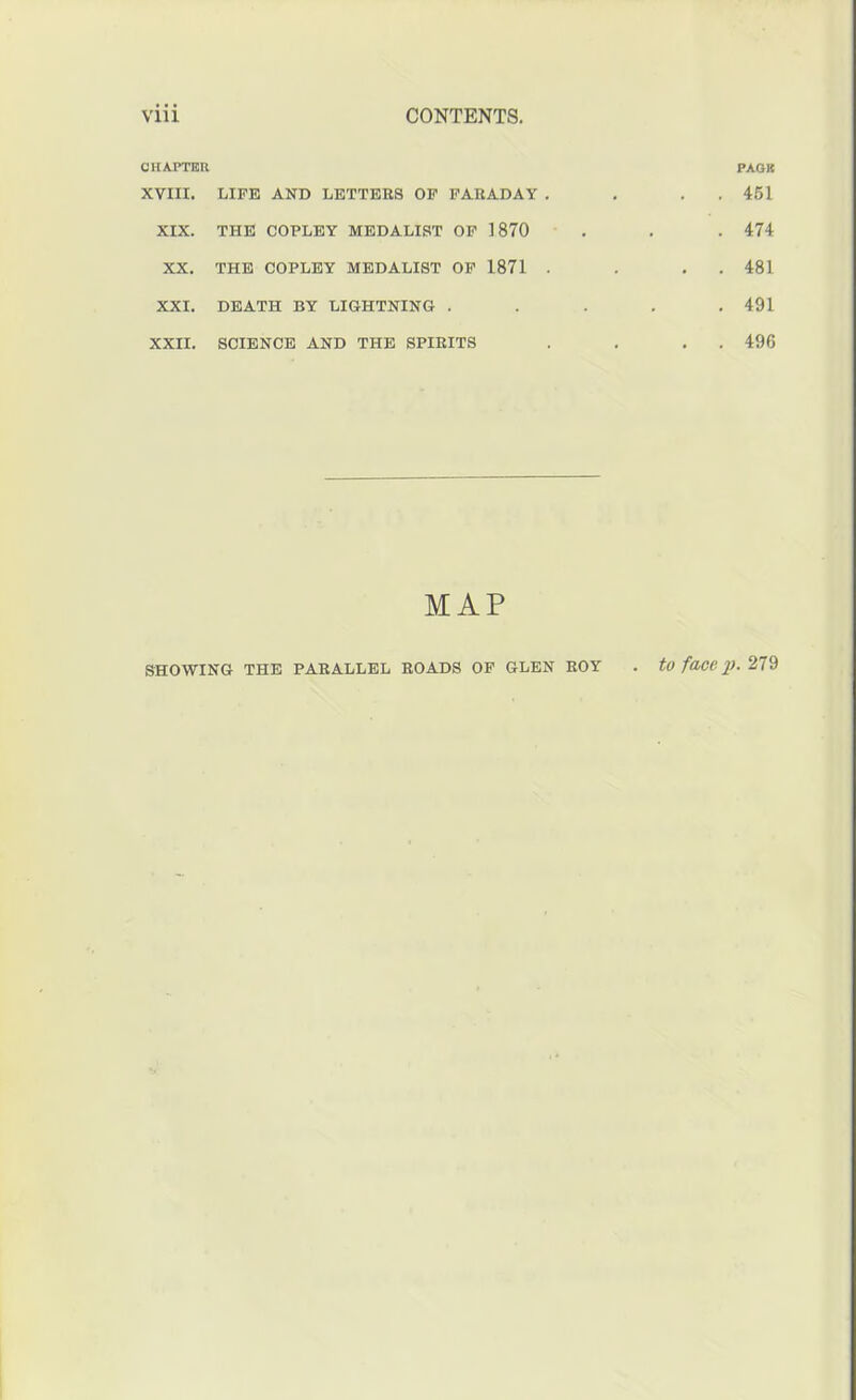 CHAPTER PACK XVIII. LIFE AND LETTERS OF FARADAY . • . 451 XIX. THE COPLEY MEDALIST OP 1870 • . 474 XX. THE COPLEY MEDALIST OP 1871 . • . 481 XXI. DEATH BY LIGHTNING • . 491 XXII. SCIENCE AND THE SPIRITS . . 496 MAP SHOWING THE PARALLEL ROADS OP GLEN ROY to face p. 279