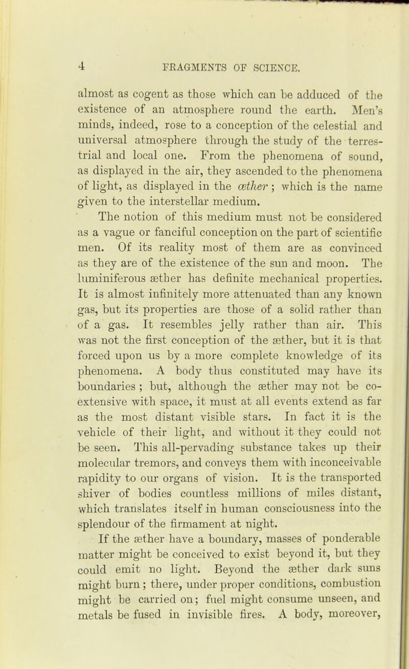 almost as cogent as those which can he adduced of tlie existence of an atmosphere round the earth. Men’s minds, indeed, rose to a conception of the celestial and universal atmosphere through the study of the terres- trial and local one. From the phenomena of sound, as displayed in the air, they ascended to the phenomena of light, as displayed in the aether ; which is the name given to the interstellar medium. The notion of this medium must not be considered as a vague or fanciful conception on the part of scientific men. Of its reality most of them are as convinced as they are of the existence of the sun and moon. The luminiferous sether has definite mechanical properties. It is almost infinitely more attenuated than any known gas, but its properties are those of a solid rather than of a gas. It resembles jelly rather than air. This was not the first conception of the sether, but it is that forced upon us by a more complete knowledge of its phenomena. A body thus constituted may have its boundaries ; but, although the sether may not be co- extensive with space, it must at all events extend as far as the most distant visible stars. In fact it is the vehicle of their light, and without it they could not be seen. This all-pervading substance takes up their molecular tremors, and conveys them with inconceivable rapidity to our organs of vision. It is the transported shiver of bodies countless millions of miles distant, which translates itself in human consciousness into the splendour of the firmament at night. If the sether have a boundary, masses of ponderable matter might be conceived to exist beyond it, but they could emit no light. Beyond the sether dark sims might burn; there, under proper conditions, combustion might be carried on; fuel might consume unseen, and metals be fused in invisible fires. A body, moreover,