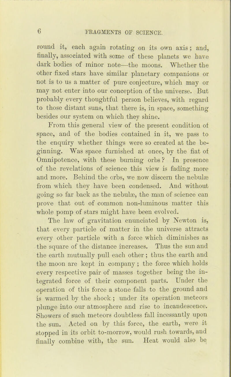 round it, each again rotating on its own axis ; and, finally, associated with some of these planets we have dark bodies of minor note—the moons. Whether the other fixed stars have similar planetary companions or not is to us a matter of pure conjecture, which may or may not enter into our conception of the universe. But probably every thoughtful person believes, with regard to those distant suns, that there is, in space, something besides our system on which they shine. From this general view of the present condition of space, and of the bodies contained in it, we pass to the enquiry whether things were so created at the be- ginning. Was space furnished at once, by the fiat of Omnipotence, with these burning orbs ? In presence of the revelations of science this view is fading more and more. Behind the orbs, we now discern the nebulae from which they have been condensed. And without going so far back as the nebulae, the man of science can prove that out of common non-luminous matter this whole pomp of stars might have been evolved. The law of gravitation enunciated by Newton is, that every particle of matter in the universe attracts every other particle with a force which diminishes as the square of the distance increases. Thus the sun and the earth mutually pull each other; thus the earth and the moon are kept in company ; the force which holds every respective pair of masses together being the in- tegrated force of their component parts. Under the operation of this force a stone falls to the ground and is warmed by the shock ; under its operation meteors plunge into our atmosphere and rise to incandescence. Showers of such meteors doubtless fall incessantly upon the sun. Acted on by this force, the earth, were it stopped in its orbit to-morrow, would rush towards, and finally combine with, the sun. Heat would also be