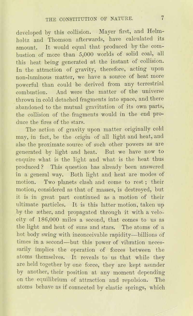 developed by this collision. Mayer first, and Helm- holtz and Thomson afterwards, have calculated its amount. It would equal that produced by the com- bustion of more than 5,000 Avorlds of solid coal, all this heat being generated at the instant of collision. In the attraction of gravity, therefore, acting upon non-luminous matter, we have a source of heat more powerful than could be derived from any terrestrial combustion. And were the matter of the universe thrown in cold detached fragments into space, and there abandoned to the mutual gravitation of its own parts, the collision of the fragments would in the end pro- duce the fires of the stars. The action of gravity upon matter originally cold may, in fact, be the origin of all light and heat, and also the proximate source of such other powers as are generated by light and heat. But we have now to enquire what is the light and what is the heat thus produced ? This question has already been answered in a general way. Both light and heat are modes of motion. Two planets clash and come to rest; their motion, considered as that of masses, is destroyed, but it is in great part continued as a motion of their ultimate particles. It is this latter motion, taken up by the aether, and propagated through it with a velo- city of 186,000 miles a second, that comes to us as the light and heat of suns and stars. The atoms of a hot body swing with inconceivable rapidity—billions of times in a second—but this power of vibration neces- sarily implies the operation of forces between the atoms themselves. It reveals to us that while they are held together by one force, they are kept asunder by another, their position at any moment depending on the equilibrium of attraction and repulsion. The atoms behave as if connected by elastic springs, which
