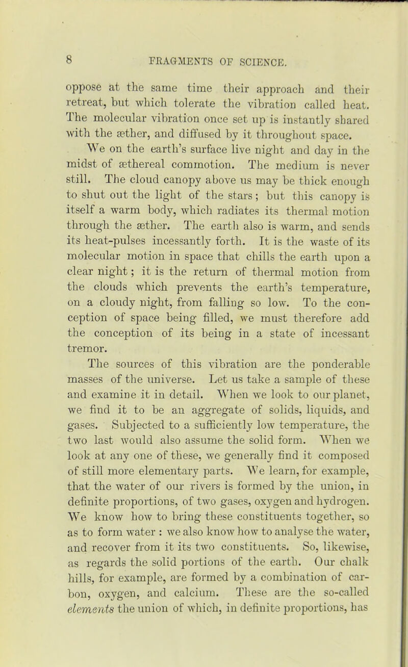 oppose at the same time their approach and their retreat, but which tolerate the vibration called heat. The molecular vibration once set up is instantly shared with the aether, and diffused by it throughout space. We on the earth’s surface live night and day in the midst of ethereal commotion. The medium is never still. The cloud canopy above us may be thick enough to shut out the light of the stars; but this canopy is itself a warm body, which radiates its thermal motion through the aether. The eartli also is warm, and sends its heat-pulses incessantly forth. It is the waste of its molecular motion in space that chills the earth upon a clear night; it is the return of thermal motion from the clouds which prevents the earth’s temperature, on a cloudy night, from falliag so low. To the con- ception of space being filled, we must therefore add the conception of its being in a state of incessant tremor. The sources of this vibration are the ponderable masses of the universe. Let us take a sample of these and examine it in detail. 'NWien we look to our planet, we find it to be an aggregate of solids, liquids, and gases. Subjected to a sufficiently low temperature, the two last would also assume the solid form. When we look at any one of these, we generally find it composed of still more elementary ]3arts. We learn, for example, that the water of our rivers is formed by the union, in definite proportions, of two gases, oxygen and hydrogen. We know how to bring these constituents together, so as to form water : we also know how to analyse the water, and recover from it its two constituents. So, likewise, as regards the solid portions of the earth. Our chalk hills, for example, are formed by a combination of car- bon, oxygen, and calcium. These are the so-called elements the union of which, in definite proportions, has