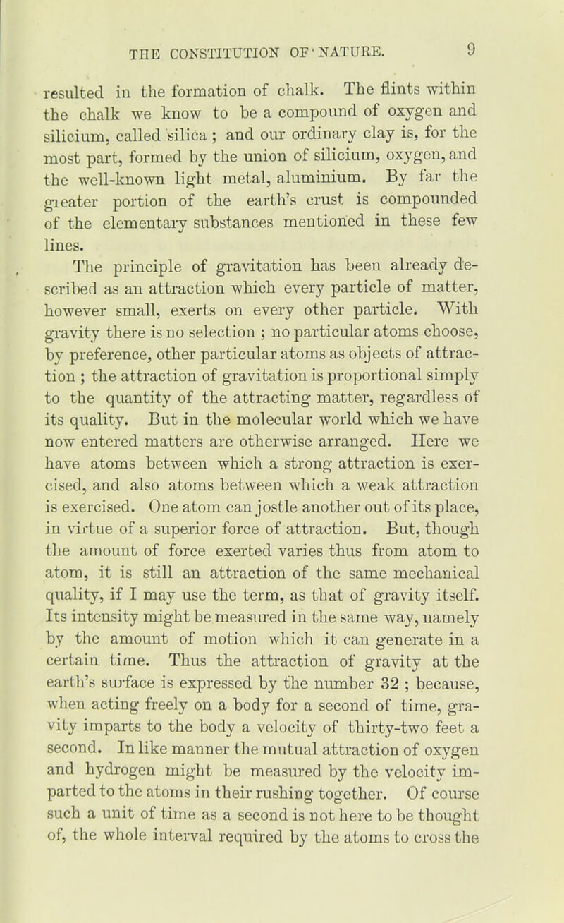 resulted in the formation of chalk. The flints within the chalk we know to he a compound of oxygen and silicium, called silica; and our ordinary clay is, for the most part, formed by the union of silicium, oxygen, and the well-kno\vn light metal, aluminium. By far the greater portion of the earth’s crust is compounded of the elementary substances mentioned in these few lines. The principle of gravitation has been already de- scribed as an attraction which every particle of matter, however small, exerts on every other particle. With gravity there is no selection ; no particular atoms choose, by preference, other particular atoms as objects of attrac- tion ; the attraction of gravitation is proportional simply to the quantity of the attracting matter, regardless of its quality. But in the molecular world which we have now entered matters are otherwise arranged. Here we have atoms between which a strong attraction is exer- cised, and also atoms between which a weak attraction is exercised. One atom can jostle another out of its place, in virtue of a superior force of attraction. But, though the amount of force exerted varies thus from atom to atom, it is still an attraction of the same mechanical quality, if I may use the term, as that of gravity itself. Its intensity might be measured in the same way, namely by the amount of motion which it can generate in a certain time. Thus the attraction of gravity at the earth’s surface is expressed by the number 32 ; because, when acting freely on a body for a second of time, gra- vity imparts to the body a velocity of thirty-two feet a second. In like manner the mutual attraction of oxygen and hydrogen might be measured by the velocity im- parted to the atoms in their rushing together. Of course such a unit of time as a second is not here to be thought of, the whole interval required by the atoms to cross the