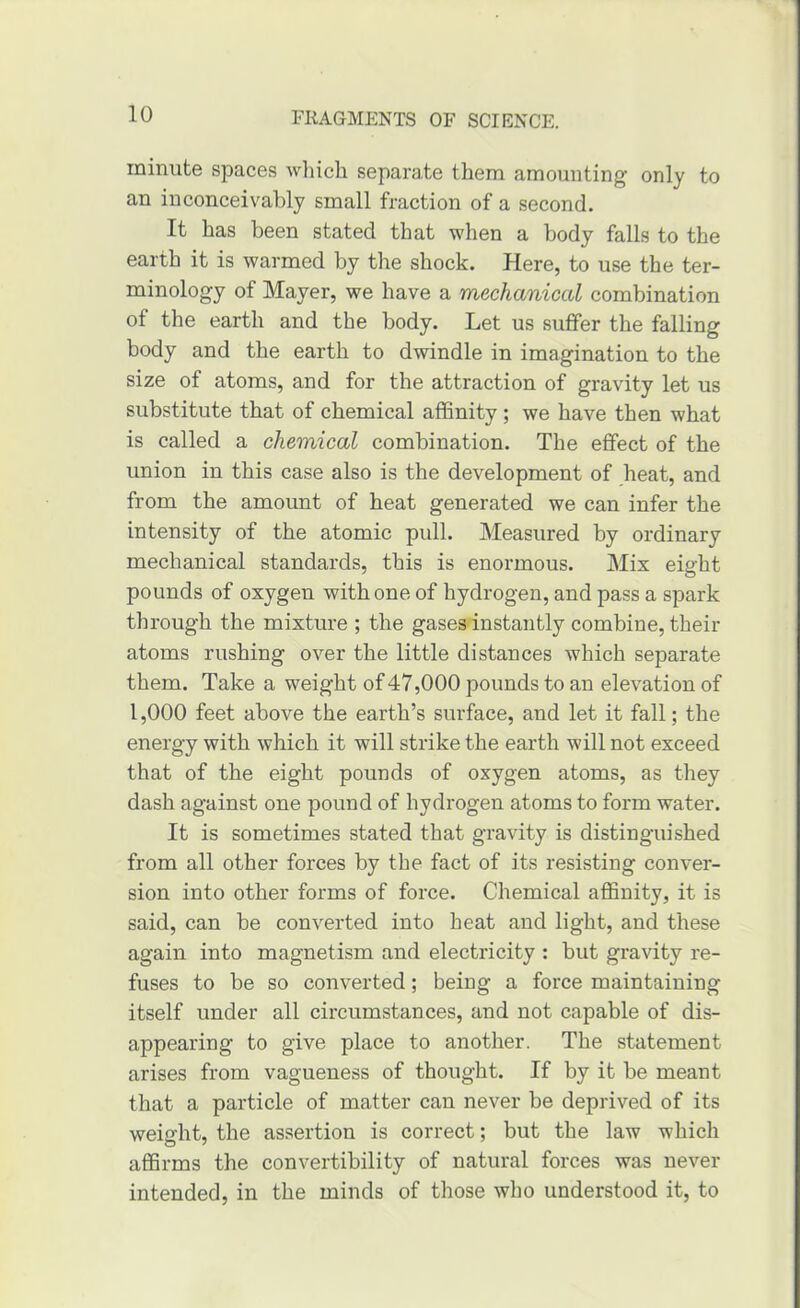 minute spaces which separate them amounting only to an inconceivably small fraction of a second. It has been stated that when a body falls to the earth it is warmed by the shock. Here, to use the ter- minology of Mayer, we have a mechanical combination of the earth and the body. Let us suffer the falling body and the earth to dwindle in imagination to the size of atoms, and for the attraction of gravity let us substitute that of chemical affinity; we have then what is called a chemical combination. The effect of the union in this case also is the development of heat, and from the amount of heat generated we can infer the intensity of the atomic pull. Measured by ordinary mechanical standards, this is enormous. Mix eight pounds of oxygen with one of hydrogen, and pass a spark through the mixture ; the gases instantly combine, their atoms rushing over the little distances which separate them. Take a weight of47,000 pounds to an elevation of 1,000 feet above the earth’s surface, and let it fall; the energy with which it will strike the earth will not exceed that of the eight pounds of oxygen atoms, as they dash against one pound of hydrogen atoms to form water. It is sometimes stated that gravity is distinguished from all other forces by the fact of its resisting conver- sion into other forms of force. Chemical affinity, it is said, can be converted into heat and light, and these again into magnetism and electricity : but gravity re- fuses to be so converted; being a force maintaining itself under all circumstances, and not capable of dis- appearing to give place to another. The statement arises from vagueness of thought. If by it be meant that a particle of matter can never be deprived of its weight, the assertion is correct; but the law which affirms the convertibility of natural forces was never intended, in the minds of those who understood it, to