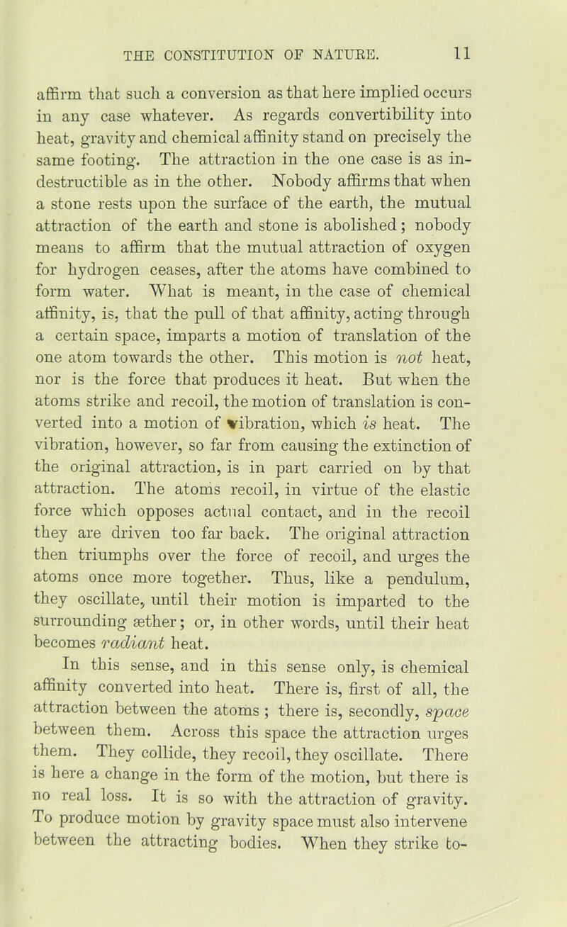 affirm that such a conversion as that here implied occurs in any case whatever. As regards convertibility into heat, gravity and chemical affinity stand on precisely the same footing. The attraction in the one case is as in- destructible as in the other. Nobody affirms that when a stone rests upon the surface of the earth, the mutual attraction of the earth and stone is abolished; nobody means to affirm that the mutual attraction of oxygen for hydrogen ceases, after the atoms have combined to form water. What is meant, in the case of chemical affinity, is, that the pull of that affinity, acting through a certain space, imparts a motion of translation of the one atom towards the other. This motion is not heat, nor is the force that produces it heat. But when the atoms strike and recoil, the motion of translation is con- verted into a motion of vibration, which is heat. The vibration, however, so far from causing the extinction of the original attraction, is in part carried on by that attraction. The atoms recoil, in virtue of the elastic force which opposes actual contact, and in the recoil they are driven too far back. The original attraction then triumphs over the force of recoil, and urges the atoms once more together. Thus, like a pendulum, they oscillate, until their motion is imparted to the surrounding sether; or, in other words, until their heat becomes radiant heat. In this sense, and in this sense only, is chemical affinity converted into heat. There is, first of all, the attraction between the atoms ; there is, secondly, space between them. Across this space the attraction urges them. They collide, they recoil, they oscillate. There is here a change in the form of the motion, but there is no real loss. It is so with the attraction of gravity. To produce motion by gravity space must also intervene between the attracting bodies. When they strike to-