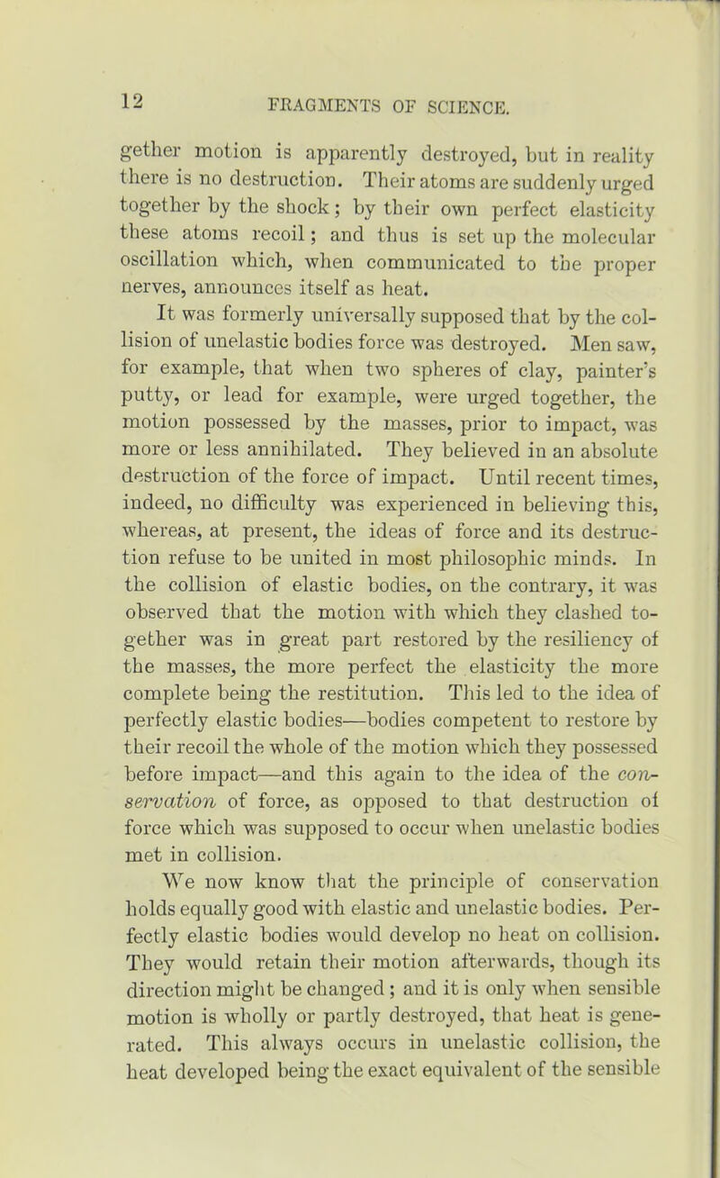 gether motion is apparently destroyed, but in reality there is no destruction. Their atoms are suddenly urged together by the shock; by their own perfect elasticity these atoms recoil; and thus is set up the molecular oscillation which, when communicated to the proper nerves, announces itself as heat. It was formerly universally supposed that by the col- lision of unelastic bodies force was destroyed. Men saw, for example, that when two spheres of clay, painter’s putty, or lead for example, were urged together, the motion possessed by the masses, prior to impact, was more or less annihilated. They believed in an absolute destruction of the force of impact. Until recent times, indeed, no difficulty was experienced in believing this, whereas, at present, the ideas of force and its destruc- tion refuse to be united in most philosophic minds. In the collision of elastic bodies, on the contrary, it was observed that the motion with which they clashed to- gether was in great part restored by the resiliency of the masses, the more perfect the elasticity the more complete being the restitution. This led to the idea of perfectly elastic bodies—bodies competent to restore by their recoil the whole of the motion which they possessed before impact—and this again to the idea of the con- servation of force, as opposed to that destruction of force which was supposed to occur when unelastic bodies met in collision. We now know tliat the principle of conservation holds equally good with elastic and unelastic bodies. Per- fectly elastic bodies would develop no heat on collision. They would retain their motion afterwards, though its direction might be changed; and it is only when sensible motion is wholly or partly destroyed, that heat is gene- rated. This always occurs in unelastic collision, the heat developed being the exact equivalent of the sensible