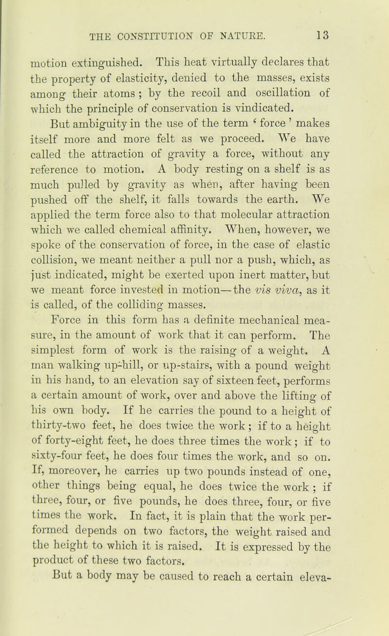 motion extinguished. This heat virtually declares that the property of elasticity, denied to the masses, exists among their atoms ; by the recoil and oscillation of which the principle of conservation is vindicated. But ambiguity in the use of the term ^ force ’ makes itself more and more felt as we proceed. We have called the attraction of gravity a force, without any reference to motion. A body resting on a shelf is as much pulled by gTavity as when, after having been pushed off the shelf, it falls towards the earth. We applied the term force also to that molecular attraction which we called chemical affinity. When, however, we spoke of the conservation of force, in the case of elastic collision, we meant neither a pull nor a push, which, as just indicated, might be exerted upon inert matter, but we meant force invested in motion—the vis viva, as it is called, of the colliding masses. Force in this form has a definite mechanical mea- sure, in the amount of work that it can perform. The simplest form of work is the raising of a weight. A man walking up-hill, or up-stairs, with a pound weight in his hand, to an elevation say of sixteen feet, performs a certain amount of work, over and above the lifting of his own body. If he carries the pound to a height of thirty-two feet, he does twice the work ; if to a height of forty-eight feet, he does three times the work; if to sixty-four feet, he does four times the work, and so on. If, moreover, he carries up two pounds instead of one, other things being equal, he does twice the work ; if three, four, or five pounds, he does three, four, or five times the work. In fact, it is plain that the work per- formed depends on two factors, the weight raised and the height to which it is raised. It is expressed by the product of these two factors. But a body may be caused to reach a certain eleva-