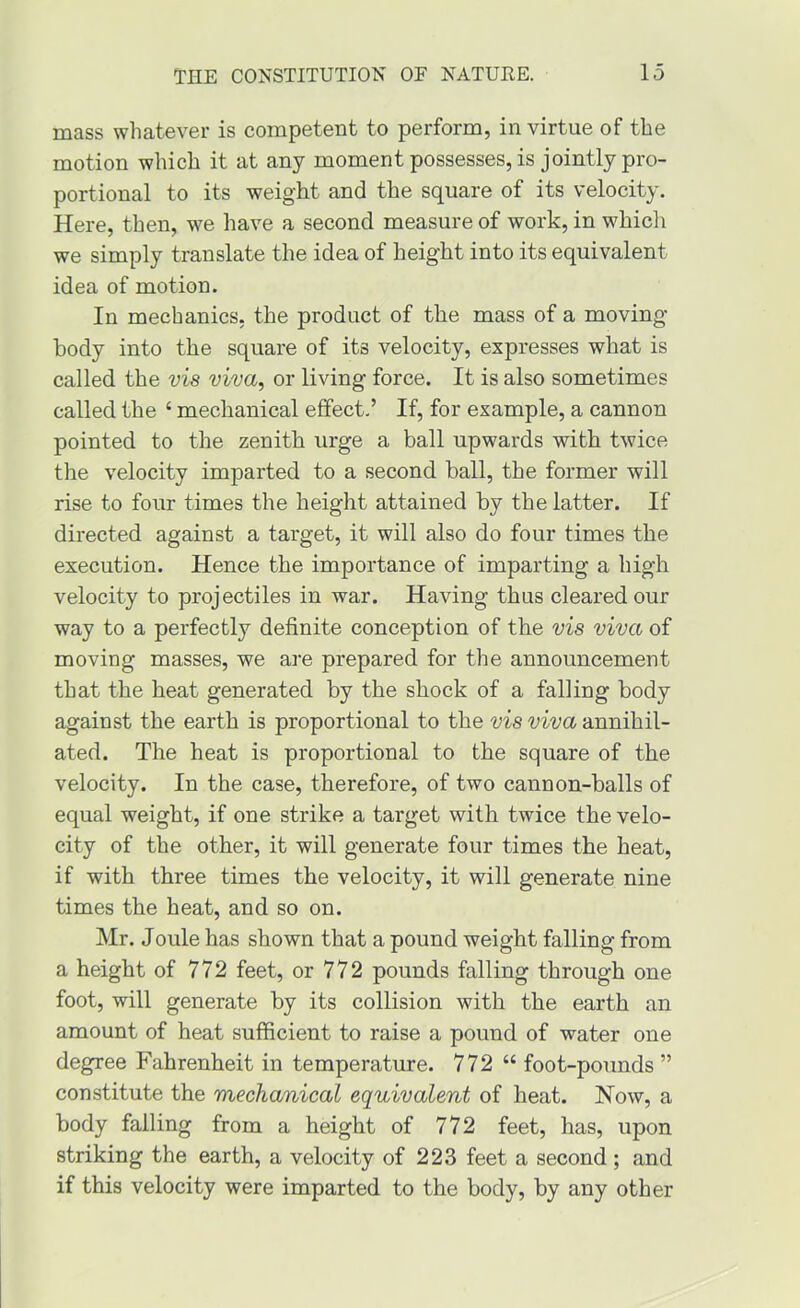 mass whatever is competent to perform, in virtue of the motion which it at any moment possesses, is jointly pro- portional to its weight and the square of its velocity. Here, then, we have a second measure of work, in which we simply translate the idea of height into its equivalent idea of motion. In mechanics, the product of the mass of a moving- body into the square of its velocity, expresses what is called the vis viva, or living force. It is also sometimes called the ‘ mechanical effect.’ If, for example, a cannon pointed to the zenith urge a ball upwards with twice the velocity imparted to a second ball, the former will rise to four times the height attained by the latter. If directed against a target, it will also do four times the execution. Hence the importance of imparting a high velocity to projectiles in war. Having thus cleared our way to a perfectly definite conception of the vis viva of moving masses, we are prepared for the announcement that the heat generated by the shock of a falling body against the earth is proportional to the vis viva annihil- ated. The heat is proportional to the square of the velocity. In the case, therefore, of two cannon-balls of equal weight, if one strike a target with twice the velo- city of the other, it will generate four times the heat, if with three times the velocity, it will generate nine times the heat, and so on. Mr. Joule has shown that a pound weight falling from a height of 772 feet, or 772 pounds falling through one foot, will generate by its collision with the earth an amount of heat sufficient to raise a pound of water one degree Fahrenheit in temperature. 772 “ foot-pounds ” constitute the mechanical equivalent of heat. Now, a body falling from a height of 772 feet, has, upon striking the earth, a velocity of 223 feet a second ; and if this velocity were imparted to the body, by any other