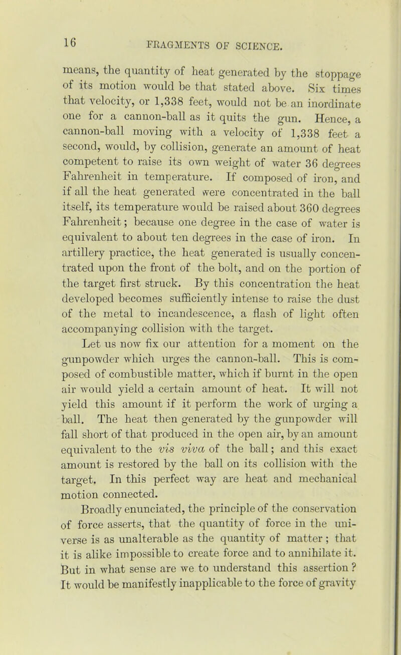 means, the quantity of heat generated by the stoppage of its motion would be that stated above. Six times that velocity, or 1,338 feet, would not be an inordinate one for a cannon-ball as it quits the gun. Hence, a cannon-ball moving with a velocity of 1,338 feet a second, would, by collision, generate an amount of heat competent to raise its own weight of water 36 degrees Fahrenheit in temperature. If composed of iron, and if all the heat generated were concentrated in the ball itself, its temperature would be raised about 360 degrees Fahrenheit; because one degree in the case of water is equivalent to about ten degrees in the case of iron. In artillery practice, the heat generated is usually concen- trated upon the front of the bolt, and on the portion of the target first struck. By this concentration the heat developed becomes sufficiently intense to raise the dust of the metal to incandescence, a flash of light often accompanying collision with the target. Let us now fix our attention for a moment on the gunpowder which urges the cannon-ball. This is com- posed of combustible matter, which if burnt in the open air would yield a certain amount of heat. It will not yield this amount if it perform the work of m-ging a ball. The heat then generated by the gunpowder will fall short of that produced in the open air, by an amount equivalent to the vis viva of the ball; and this exact amount is restored by the ball on its collision with the target. In this perfect way ai*e heat and mechanical motion connected. Broadly enunciated, the principle of the conservation of force asserts, that the quantity of force in the uni- verse is as unalterable as the quantity of matter ; that it is alike impossible to create force and to annihilate it. But in what sense are we to understand this assertion ? It would be manifestly inapplicable to the force of gravity