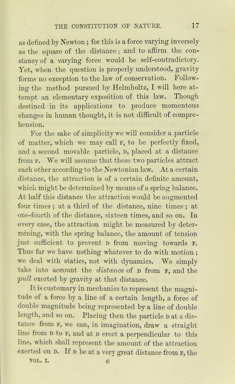 as defined by Newton; for this is a force varying inversely as the square of the distance; and to affirm the con- stancy of a varying force would be self-contradictory. Yet, when the question is properly understood, gravity forms no exception to the law of conservation. Follow- ing the method pursued by Helmholtz, I will here at- tempt an elementary exposition of this law. Though destined 'in its applications to produce momentous changes in human thought, it is not difficult of compre- hension. For the sake of simplicity we will consider a particle of matter, which we may call r, to be perfectly fixed, and a second movable particle, d, placed at a distance from F. We will assume that these two particles attract each other according to the Newtonian law. At a certain distance, the attraction is of a certain definite amount, which might be determined by means of a spring balance. At half this distance the attraction would be augmented four times ; at a third of the distance, nine times ; at one-fourth of the distance, sixteen times, and so on. In every case, the attraction might be measured by deter- mining, with the spring balance, the amount of tension just sufficient to prevent d from moving towards r. Thus far we have nothing whatever to do with motion; we deal with statics, not with dynamics. We simply take into account the distance of d from F, and the 'pnll exerted by gravity at that distance. It is customary in mechanics to represent the magni- tude of a force by a line of a certain length, a force of double magnitude being represented by a line of double length, and so on. Placing then the particle d at a dis- tance from F, we can, in imagination, draw a straight line from n to f, and at n erect a perpendicular to this line, which shall represent the amount of the attraction exerted on n. If n be at a very great distance from f, the VOL. I. 0