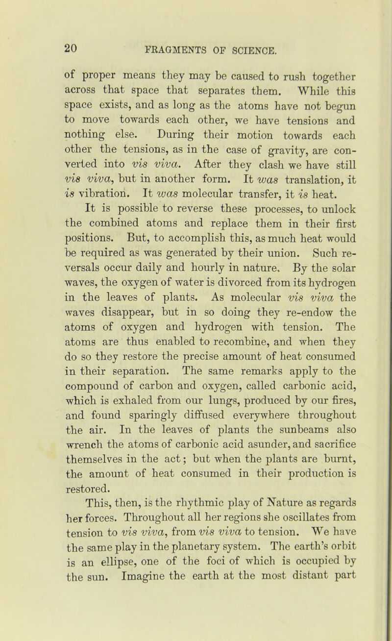 of proper means tliey may be caused to rush together across that space that separates them. While this space exists, and as long as the atoms have not begun to move towards each other, we have tensions and nothing else. During their motion towards each other the tensions, as in the case of gravity, are con- verted into vis viva. After they clash we have still vis viva, but in another form. It was translation, it is vibration. It was molecular transfer, it is heat. It is possible to reverse these processes, to unlock the combined atoms and replace them in their first positions. But, to accomplish this, as much heat would he required as was generated by their union. Such re- versals occur daily and hourly in nature. By the solar waves, the oxygen of water is divorced from its hydrogen in the leaves of plants. As molecular vis viva the waves disappear, but in so doing they re-endow the atoms of oxygen and hydrogen with tension. The atoms are thus enabled to recombine, and when they do so they restore the precise amount of heat consumed in their separation. The same remarks apply to the compound of carbon and oxygen, called carbonic acid, which is exhaled from our lungs, produced by our fires, and found sparingly diffused everywhere throughout the air. In the leaves of plants the sunbeams also wrench the atoms of carbonic acid asunder, and sacrifice themselves in the act; but when the plants are burnt, the amount of heat consumed in their production is restored. This, then, is the rhythmic play of Nature as regards her forces. Throughout all her regions she oscillates from tension to vis viva, from vis viva to tension. We have the same play in the planetary system. The earth’s orbit is an ellipse, one of the foci of which is occupied by the sun. Imagine the earth at the most distant part