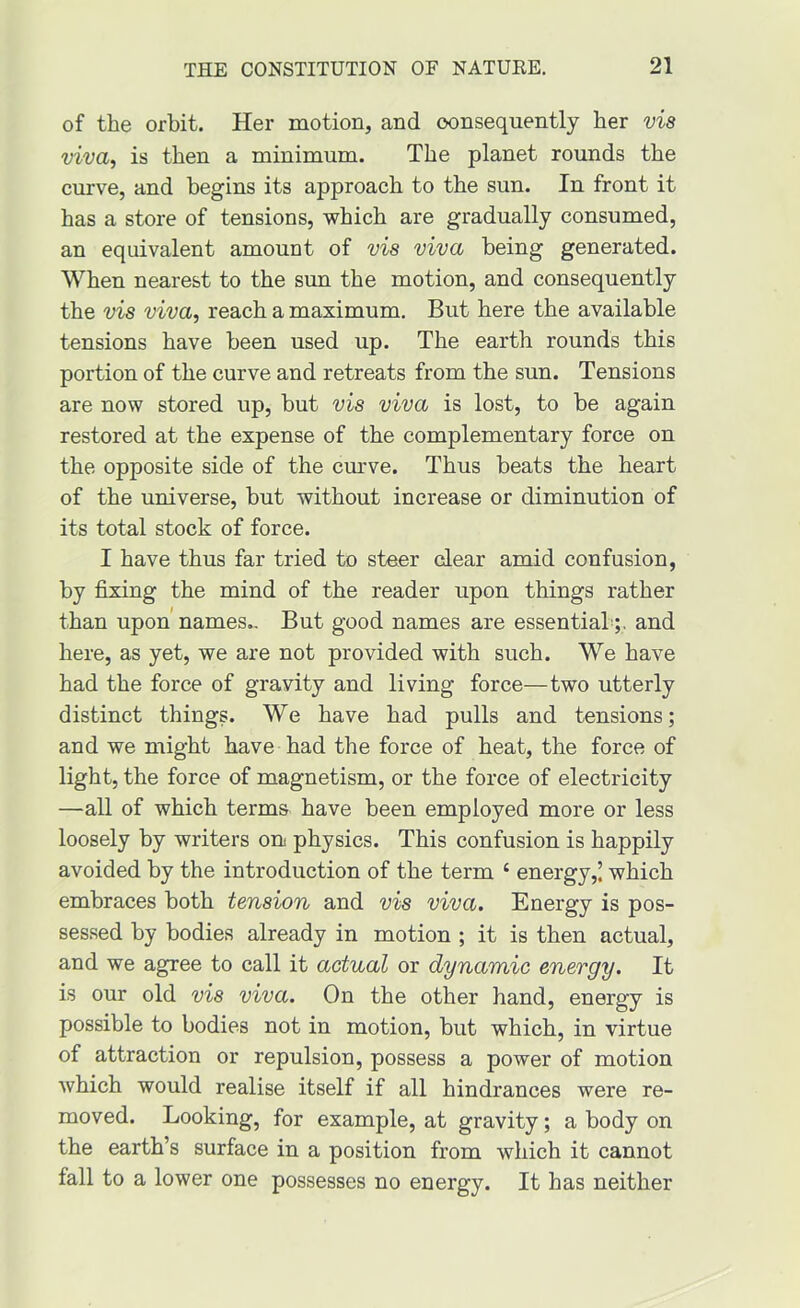 of the orbit. Her motion, and consequently her via viva, is then a minimum. The planet rounds the curve, and begins its approach to the sun. In front it has a store of tensions, which are gradually consumed, an equivalent amount of vis viva being generated. When nearest to the sun the motion, and consequently the vis viva, reach a maximum. But here the available tensions have been used up. The earth rounds this portion of the curve and retreats from the sun. Tensions are now stored up, but vis viva is lost, to be again restored at the expense of the complementary force on the opposite side of the cmrve. Thus beats the heart of the universe, but without increase or diminution of its total stock of force. I have thus far tried to steer clear amid confusion, by fixing the mind of the reader upon things rather than upon names,. But good names are essential;, and here, as yet, we are not provided with such. We have had the force of gravity and living force—two utterly distinct things. We have had pulls and tensions; and we might have had the force of heat, the force of light, the force of magnetism, or the force of electricity —all of which terms have been employed more or less loosely by writers on physics. This confusion is happily avoided by the introduction of the term ‘ energy,! which embraces both tension and vis viva. Energy is pos- sessed by bodies already in motion ; it is then actual, and we agree to call it actual or dynamic energy. It is our old via viva. On the other hand, energy is possible to bodies not in motion, but which, in virtue of attraction or repulsion, possess a power of motion which would realise itself if all hindrances were re- moved. Looking, for example, at gravity; a body on the earth’s surface in a position from which it cannot fall to a lower one possesses no energy. It has neither