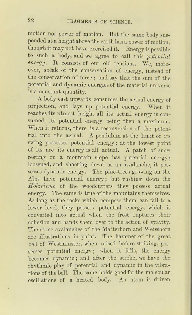 motion nor power of motion. But the same body sus- pended at a height above the earth has a power of motion, though it may not have exercised it. Energy is possible to such a body, and Ave agree to call this potential energy. It consists of our old tensions. We, more- over, speak of the conservation of energy, instead of the conservation of force ; and say that the sum of the potential and dynamic energies of the material universe is a constant quantity. A body cast upwards consumes the actual energy of projection, and lays up potential energy. When it reaches its utmost height all its actual energy is con- sumed, its potential energy being then a maximum. When it returns, there is a reconversion of the poten- tial into the actual. A pendulum at the limit of its swing possesses potential energy; at the lowest point of its arc its energy is all actual. A patch of snow resting on a mountain slope has potential energy; loosened, and shooting down as an avalanche, it pos- sesses dynamic energy. The pine-trees growing on the Alps have potential energy; but xushing down the Holzrinne of the woodcutters they possess actual energy. The same is true of the mountains themselves. As long as the rocks which compose them can fall to a lower level, they possess potential energy, which is converted into actual when the frost ruptures their cohesion and hands them over to the action of gravity. The stone avalanches of the Matterhorn and Weisshorn are illustrations in point. The hammer of the great bell of Westminster, when raised before striking, pos- sesses potential energy; when it falls, the energy becomes dynamic; and after the stroke, we have the rhythmic play of potential and dynamic in the vibra- tions of the bell. The same liolds good for the molecular oscillations of a heated body. An atom is driven