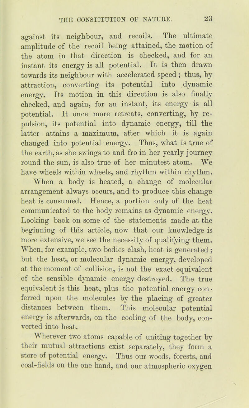 against its neighbour, and recoils. The ultimate amplitude of the recoil being attained, the motion of the atom in that direction is checked, and for an instant its energy is all potential. It is then drawn towards its neighbour with accelerated speed ; thus, by attraction, converting its potential into dynamic energy. Its motion in this direction is also finally checked, and again, for an instant, its energy is all potential. It once more retreats, converting, by re- pulsion, its potential into dynamic energy, till the latter attains a maximum, after which it is again changed into potential energy. Thus, what is true of the earth, as she swings to and fro in her yearly journey round the sun, is also true of her minutest atom. We have wheels within wheels, and rhythm within rhythm. When a body is heated, a change of molecular arrangement always occurs, and to produce this change heat is consumed. Hence, a portion only of the heat communicated to the body remains as dynamic energy. Looking back on some of the statements made at the beginning of this article, now that our knowledge is more extensive, we see the necessity of qualifying them. When, for example, two bodies clash, heat is generated ; but the heat, or molecular dynamic energy, developed at the moment of collision, is not the exact equivalent of the sensible dynamic energy destroyed. The true equivalent is this heat, plus the potential energy con • ferred upon the molecules by the placing of greater distances between them. This molecular potential energy is afterwards, on the cooling of the body, con- verted into heat. Wherever two atoms capable of uniting together by their mutual attractions exist separately, they form a store of potential energy. Thus our woods, forests, and coal-fields on the one hand, and our atmospheric oxygen