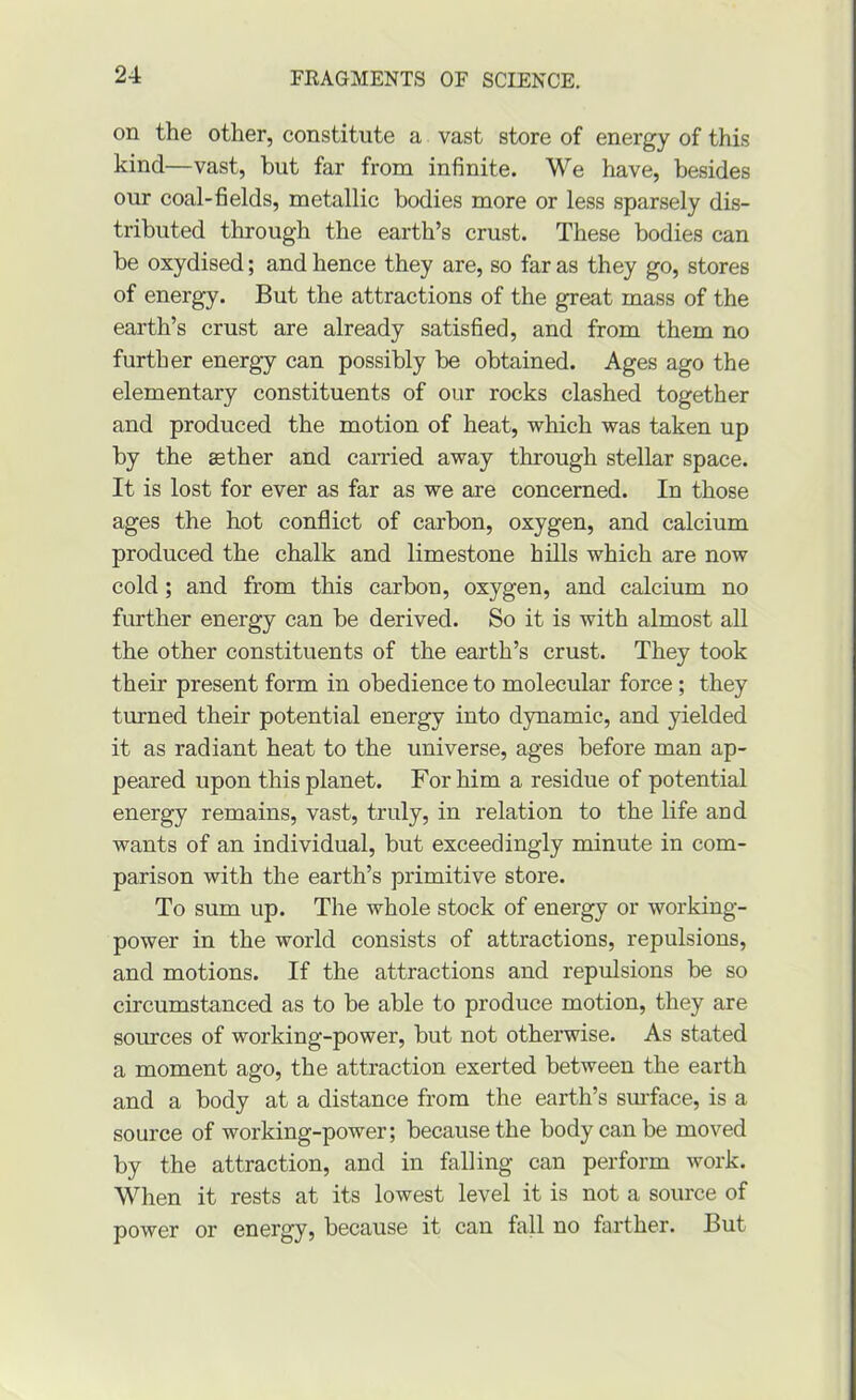 on the other, constitute a vast store of energy of this kind—vast, but far from infinite. We have, besides our coal-fields, metallic bodies more or less sparsely dis- tributed through the earth’s crust. These bodies can be oxydised; and hence they are, so far as they go, stores of energy. But the attractions of the great mass of the earth’s crust are already satisfied, and from them no further energy can possibly be obtained. Ages ago the elementary constituents of our rocks clashed together and produced the motion of heat, which was taken up by the sther and carried away through stellar space. It is lost for ever as far as we are concerned. In those ages the hot conflict of carbon, oxygen, and calcium produced the chalk and limestone hills which are now cold; and from this carbon, oxygen, and calcium no further energy can be derived. So it is with almost all the other constituents of the earth’s crust. They took their present form in obedience to molecular force; they turned their potential energy into dynamic, and yielded it as radiant heat to the universe, ages before man ap- peared upon this planet. For him a residue of potential energy remains, vast, truly, in relation to the life and wants of an individual, but exceedingly minute in com- parison with the earth’s primitive store. To sum up. The whole stock of energy or working- power in the world consists of attractions, repulsions, and motions. If the attractions and repulsions be so circumstanced as to be able to produce motion, they are sources of working-power, but not otherwise. As stated a moment ago, the attraction exerted between the earth and a body at a distance from the earth’s surface, is a source of working-power; because the body can be moved by the attraction, and in falling can perform work. When it rests at its lowest level it is not a source of power or energy, because it can fall no farther. But
