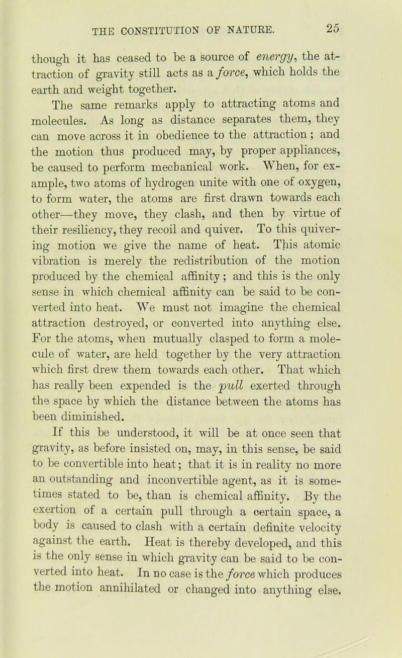 though it has ceased to be a source of energy, the at- traction of gravity still acts as force, which holds the earth and weight together. The same remarks apply to attracting atoms and molecules. As long as distance separates them, they can move across it in obedience to the attraction ; and the motion thus produced may, by proper appliances, be caused to perform mechanical work. When, for ex- ample, two atoms of hydrogen unite with one ot oxygen, to form water, the atoms are first drawn towards each other—they move, they clash, and then by virtue of their resiliency, they recoil and quiver. To this quiver- ing motion we give the name of heat. This atomic vibration is merely the redistribution of the motion produced by the chemical affinity ; and this is the only sense in which chemical affinity can be said to be con- verted into heat. We must not imagine the chemical attraction destroyed, or converted into anything else. For the atoms, when mutually clasped to form a mole- cule of water, are held together by the very attraction which first drew them towards each other. That which has really been expended is the jpull exerted through the space by which the distance between the atoms has been diminished. If this be understood, it will be at once seen that gravity, as before insisted on, may, in this sense, be said to be convertible into heat; that it is in reality no more an outstanding and inconvertible agent, as it is some- times stated to be, than is chemical affinity. By the exertion of a certain pull through a certain space, a body is caused to clash with a certain definite velocity against the earth. Heat is thereby developed, and this is the only sense in which gravity can be said to be con- verted into heat. In no case is the force which produces the motion annihilated or changed into anything else.