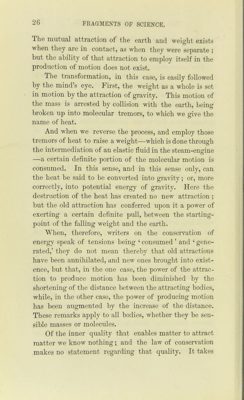 Ihe mutual attraction of the earth and weight exists when they are in contact, as when they were separate ; but the ability of that attraction to employ itself in the production of motion does not exist. The transformation, in this case, is easily followed by the mind’s eye. First, the weight as a whole is set in motion by the attraction of gravity. This motion of the mass is arrested by collision with the earth, being broken up into molecular tremors, to which we give the name of heat. And when we reverse the process, and employ those tremors of heat to raise a weight—which is done through the intermediation of an elastic fluid in the steam-engine —a certain definite portion of the molecular motion is consumed. In this sense, and in this sense only, can the heat be said to be converted into gravity; or, more correctly, into potential energy of gravity. Here the destruction of the heat has created no new attraction ; but the old attraction has conferred upon it a power of exerting a certain definite pull, between the starting- point of the falling weight and the earth. When, therefore, writers on the conservation of energy speak of tensions being ‘ consumed ’ and ‘ gene- rated,’ they do not mean thereby that old attractions have been annihilated, and new ones brought into exist- ence, but that, in the one case, the power of the attrac- tion to produce motion has been diminished by the shortening of the distance between the attracting bodies, while, in the other case, the power of producing motion has been augmented by the increase of the distance. These remarks apply to all bodies, whether they be sen- sible masses or molecules. Of the inner quality that enables matter to attract matter we know nothing; and the law of conservation makes no statement regarding tliat quality. It takes