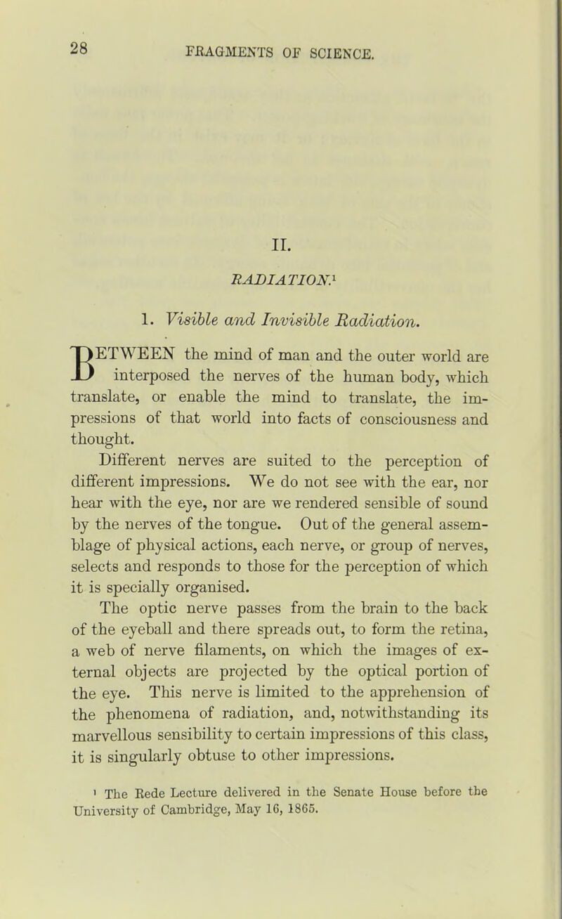 II. RADIATION} 1. Visible and Invisible Radiation. Between the mind of man and the outer world are interposed the nerves of the human body, which translate, or enable the mind to translate, the im- pressions of that world into facts of consciousness and thought. Different nerves are suited to the perception of different impressions. We do not see with the ear, nor hear with the eye, nor are we rendered sensible of sound by the nerves of the tongue. Out of the general assem- blage of physical actions, each nerve, or group of nerves, selects and responds to those for the perception of which it is specially organised. The optic nerve passes from the brain to the back of the eyeball and there spreads out, to form the retina, a web of nerve filaments, on which the images of ex- ternal objects are projected by the optical portion of the eye. This nerve is limited to the apprehension of the phenomena of radiation, and, notwithstanding its marvellous sensibility to certain impressions of this class, it is singularly obtuse to other impressions. ' The Eede Lecture delivered in the Senate House before the University of Cambridge, May 16, 1866.