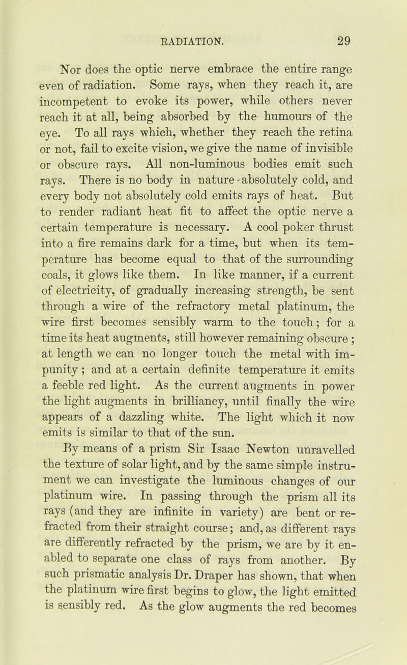 Nor does the optic nerve embrace the entire range even of radiation. Some rays, when they reach it, are incompetent to evoke its power, while others never reach it at all, being absorbed by the humours of the eye. To all rays which, whether they reach the retina or not, fail to excite vision, we give the name of invisible or obscure rays. All non-luminous bodies emit such rays. There is no body in nature'absolutely cold, and every body not absolutely cold emits rays of heat. But to render radiant heat fit to affect the optic nerve a certain temperature is necessary. A cool poker thrust into a fire remains dark for a time, but when its tem- perature has become equal to that of the surrounding coals, it glows like them. In like manner, if a current of electricity, of gradually increasing strength, be sent through a wire of the refractory metal platinum, the wire first becomes sensibly warm to the touch; for a time its heat augments, still however remaining obscure ; at length we can no longer touch the metal with im- punity ; and at a certain definite temperature it emits a feeble red light. As the current augments in power the light augments in brilliancy, until finally the wire appears of a dazzling white. The light which it now emits is similar to that of the sun. By means of a prism Sir Isaac Newton unravelled the texture of solar light, and by the same simple instru- ment we can investigate the luminous changes of our platinum wire. In passing through the prism all its rays (and they are infinite in variety) are bent or re- fracted from their straight course; and, as different rays are differently refracted by the prism, we are by it en- abled to separate one class of rays from another. By such prismatic analysis Dr. Draper has shown, that when the platinum wire first begins to glow, the light emitted is sensibly red. As the glow augments the red becomes