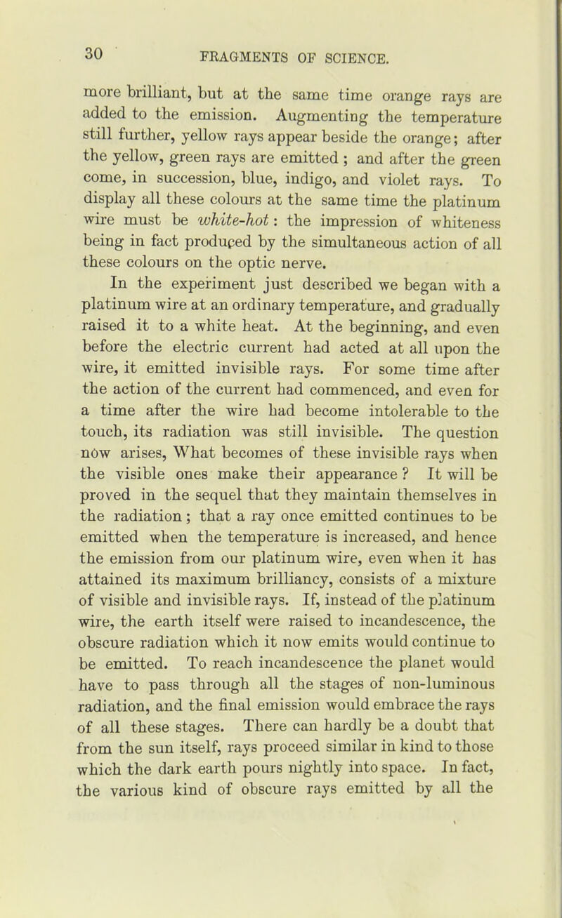 more brilliant, but at the same time orange rays are added to the emission. Augmenting the temperature still further, yellow rays appear beside the orange; after the yellow, green rays are emitted ; and after the green come, in succession, blue, indigo, and violet rays. To display all these colours at the same time the platinum wire must be white-hot: the impression of whiteness being in fact produced by the simultaneous action of all these colours on the optic nerve. In the experiment just described we began with a platinum wire at an ordinary temperature, and gradually raised it to a white heat. At the beginning, and even before the electric current had acted at all upon the wire, it emitted invisible rays. For some time after the action of the current had commenced, and even for a time after the wire had become intolerable to the touch, its radiation was still invisible. The question now arises. What becomes of these invisible rays when the visible ones make their appearance ? It will be proved in the sequel that they maintain themselves in the radiation; that a ray once emitted continues to be emitted when the temperature is increased, and hence the emission from our platinum wire, even when it has attained its maximum brilliancy, consists of a mixture of visible and invisible rays. If, instead of the platinum wire, the earth itself were raised to incandescence, the obscure radiation which it now emits would continue to be emitted. To reach incandescence the planet would have to pass through all the stages of uon-luminous radiation, and the final emission would embrace the rays of all these stages. There can hardly be a doubt that from the sun itself, rays proceed similar in kind to those which the dark earth pours nightly into space. In fact, the various kind of obscure rays emitted by all the
