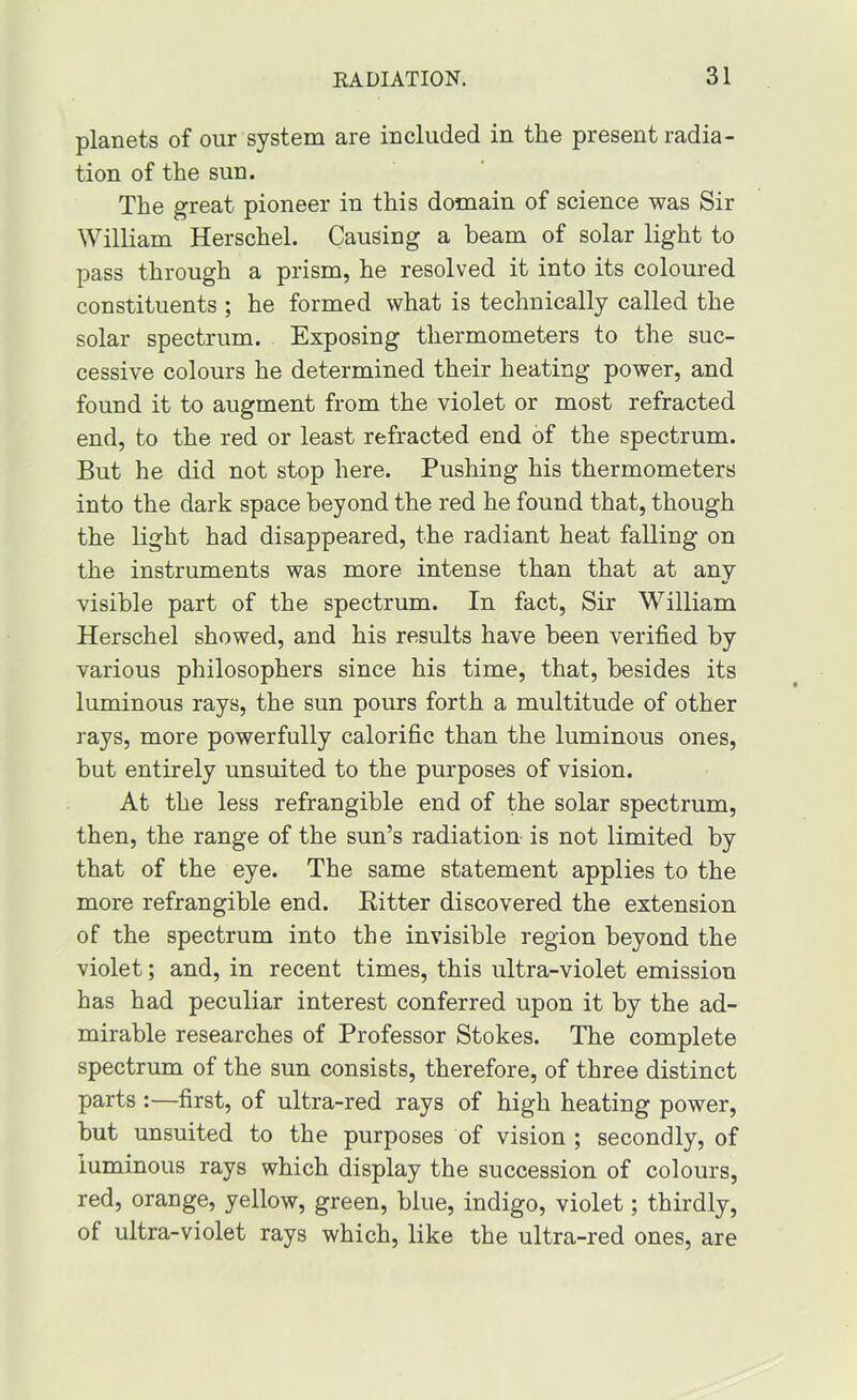 planets of our system are included in the present radia- tion of the sun. The great pioneer in this domain of science was Sir William Herschel. Causing a beam of solar light to pass through a prism, he resolved it into its coloured constituents ; he formed what is technically called the solar spectrum. Exposing thermometers to the suc- cessive colours he determined their heating power, and found it to augment from the violet or most refracted end, to the red or least refracted end of the spectrum. But he did not stop here. Pushing his thermometers into the dark space beyond the red he found that, though the light had disappeared, the radiant heat falling on the instruments was more intense than that at any visible part of the spectrum. In fact. Sir William Herschel showed, and his results have been verified by various philosophers since his time, that, besides its luminous rays, the sun pours forth a multitude of other rays, more powerfully calorific than the luminous ones, but entirely unsuited to the purposes of vision. At the less refrangible end of the solar spectrum, then, the range of the sun’s radiation is not limited by that of the eye. The same statement applies to the more refrangible end. Eitter discovered the extension of the spectrum into the invisible region beyond the violet; and, in recent times, this ultra-violet emission has had peculiar interest conferred upon it by the ad- mirable researches of Professor Stokes. The complete spectrum of the sun consists, therefore, of three distinct parts:—first, of ultra-red rays of high heating power, but unsuited to the purposes of vision ; secondly, of luminous rays which display the succession of colours, red, orange, yellow, green, blue, indigo, violet; thirdly, of ultra-violet rays which, like the ultra-red ones, are