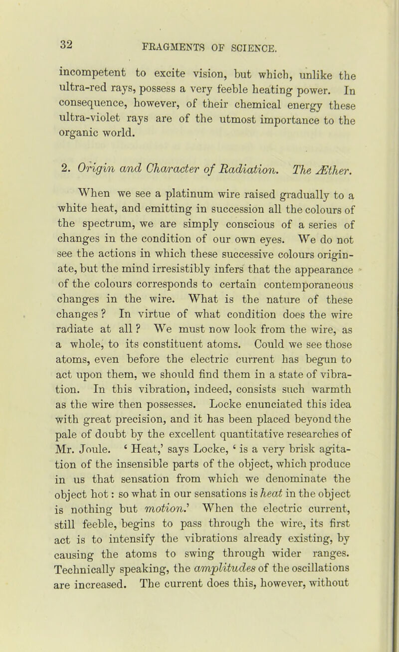 incompetent to excite vision, but which, unlike the ultra-red rays, possess a very feeble beating power. In consequence, however, of their chemical energy these ultra-violet rays are of the utmost importance to the organic world. 2. Origin and Character of Radiation. The jEther. When we see a platinum wire raised gradually to a white heat, and emitting in succession all the colours of the spectrum, we are simply conscious of a series of changes in the condition of our own eyes. We do not see the actions in which these successive colours origin- ate, but the mind irresistibly infers that the appearance of the colours corresponds to certain contemporaneous changes in the wire. What is the nature of these changes ? In virtue of what condition does the wire radiate at all ? We must now look from the wire, as a whole, to its constituent atoms. Could we see those atoms, even before the electric current has begun to act upon them, we should find them in a state of vibra- tion. In this vibration, indeed, consists such warmth as the wire then possesses. Locke enunciated this idea with great precision, and it has been placed beyond the pale of doubt by the excellent quantitative researches of Mr. Joule. ‘ Heat,’ says Locke, ‘ is a very brisk agita- tion of the insensible parts of the object, which produce in us that sensation from which we denominate the object hot: so what in our sensations is heat in the object is nothing but motion.^ When the electric current, still feeble, begins to pass through the wire, its first act is to intensify the vibrations already existing, by causing the atoms to swing through wider ranges. Technically speaking, the amplitudes of the oscillations are increased. The current does this, however, without